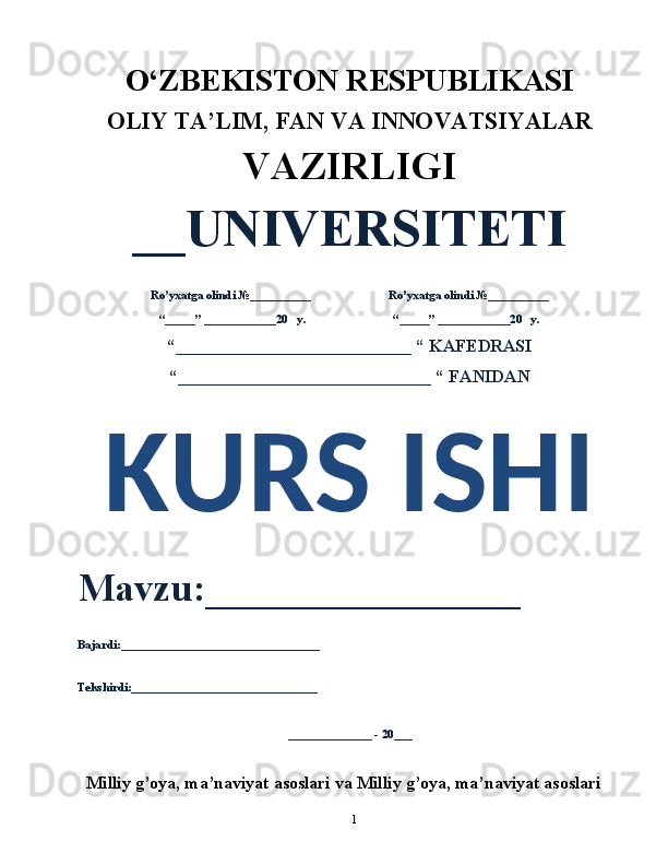 1O‘ZBEKISTON RESPUBLIKASI 
OLIY  TA’LIM, FAN  VA INNOVATSIYALAR
VAZIRLIGI
__UNIVERSITETI
Ro’yxatga olindi №__________                          Ro’yxatga olindi №__________
“_____” ____________20   y.                             “_____” ____________20   y.
“___________________________ “ KAFEDRASI
“_____________________________ “ FANIDAN
KURS ISHI 
Mavzu:________________ 
Bajardi:_________________________________
Tekshirdi:_______________________________
______________ - 20___
Milliy g’oya, ma’naviyat asoslari va Milliy g’oya, ma’naviyat asoslari 