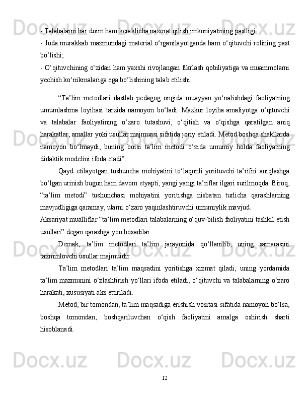 12- Talabalarni har doim ham keraklicha nazorat qilish imkoniyatining pastligi;
- Juda murakkab mazmundagi material o‘rganilayotganda ham o‘qituvchi rolining past
bo‘lishi;
- O‘qituvchining o‘zidan ham yaxshi rivojlangan fikrlash qobiliyatiga va muammolarni
yechish ko‘nikmalariga ega bo‘lishining talab etilishi.
“Ta’lim   metodlari   dastlab   pedagog   ongida   muayyan   yo‘nalishdagi   faoliyatning
umumlashma   loyihasi   tarzida   namoyon   bo‘ladi.   Mazkur   loyiha   amaliyotga   o‘qituvchi
va   talabalar   faoliyatining   o‘zaro   tutashuvi,   o‘qitish   va   o‘qishga   qaratilgan   aniq
harakatlar, amallar yoki usullar majmuasi sifatida joriy etiladi. Metod boshqa shakllarda
namoyon   bo‘lmaydi,   buning   boisi   ta’lim   metodi   o‘zida   umumiy   holda   faoliyatning
didaktik modelini ifoda etadi”.
Qayd   etilayotgan   tushuncha   mohiyatini   to‘laqonli   yorituvchi   ta’rifni   aniqlashga
bo‘lgan urinish bugun ham davom etyapti, yangi yangi ta’riflar ilgari surilmoqda. Biroq,
“ta’lim   metodi”   tushunchasi   mohiyatini   yoritishga   nisbatan   turlicha   qarashlarning
mavjudligiga qaramay, ularni o‘zaro yaqinlashtiruvchi umumiylik mavjud.
Aksariyat mualliflar “ta’lim metodlari talabalarning o‘quv-bilish faoliyatini tashkil etish
usullari” degan qarashga yon bosadilar.
Demak,   ta’lim   metodlari   ta’lim   jarayonida   qo‘llanilib,   uning   samarasini
taxminlovchi usullar majmuidir.
Ta’lim   metodlari   ta’lim   maqsadini   yoritishga   xizmat   qiladi,   uning   yordamida
ta’lim mazmunini o‘zlashtirish yo‘llari ifoda etiladi, o‘qituvchi va talabalarning o‘zaro
harakati, xususiyati aks ettiriladi.
Metod, bir tomondan, ta’lim maqsadiga erishish vositasi sifatida namoyon bo‘lsa,
boshqa   tomondan,   boshqariluvchan   o‘qish   faoliyatini   amalga   oshirish   sharti
hisoblanadi. 