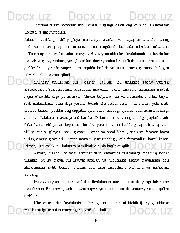 14Interfaol ta`lim metodlari tushunchasi, bugungi kunda eng ko p qo llanilayotganʻ ʻ
interfaol ta`lim metodlari.
Talaba   –   yoshlarga   Milliy   g’oya,   ma’naviyat   asoslari   va   huquq   tushunchalari   uning
bosh   va   asosiy   g’oyalari   tushunchalarini   singdirish   borasida   interfaol   uslublarni
qo’llashning bir qancha turlari  mavjud. Bunday uslublardan foydalanish o’qituvchidan
o’z   ustida   ijodiy   ishlash,   yangiliklardan   doimiy   xabardor   bo’lish   bilan   birga   talaba   –
yoshlar   bilan   yanada   yaqinroq   muloqotda   bo’lish   va   talabalarning   ijtimoiy   faolligini
oshirish uchun xizmat qiladi.
Shunday   usullardan   biri   “klaster”   usulidir.   Bu   usulning   asosiy   vazifasi
talabalardan   o’rganilayotgan   pedagogik   jarayonni,   yangi   mavzuni   qismlarga   ajratish
orqali   o’zlashtirishga   yo’naltiradi.   Mavzu   bo yicha   fikr   –mulohazalarni   erkin   bayon	
ʻ
etish   malakalarini   oshirishga   yordam   beradi.   Bu   usulda   biror   –   bir   mavzu   yoki   matn
tanlanib talaba - yoshlarning diqqatini aynan shu mavzuga qaratish yuzasidan markazga
yoziladi.   Talabalar   mavzuga   oid   barcha   fikrlarini   markazining   atrofiga   joylashtiradi.
Firlar   bayon   etilgandan   keyin   har   bir   fikr   yoki   so’zlarni   toifalarga   ajratib   chiqadilar:
Milliy   istiqlol   g’oyasi:   bosh   g’oyasi   –   ozod   va   obod   Vatan,   erkin   va   farovon   hayot
qurish;   asosiy   g’oyalari   –   vatan   ravnaqi,   yurt   tinchligi,   xalq   farovonligi,   komil   inson,
ijtimoiy hamkorlik, millatlararo hamjihatlik, diniy bag’rikenglik.
Amaliy   mashg’ulot   yoki   seminar   darsi   davomida   talabalarga   topshiriq   berish
mumkin:   Milliy   g’oya,   ma’naviyat   asoslari   va   huquqning   asosiy   g’oyalariga   doir
fikrlaringizni   aytib   bering.   Shunga   doir   xalq   maqollarini   keltiring   va   ma’nosini
izohlang.
Mavzu   boyicha   klaster   usulidan   foydalanish   oxir   –   oqibatda   yangi   bilimlarni
o’zlashtirish   fikrlarning   turli   –   tumanligini   yaxlitlash   asosida   umumiy   natija   qo’lga
kiritiladi.
Klaster   usulidan   foydalanish   uchun   guruh   talabalarini   kichik   ijodiy   guruhlarga
ajratib amalga oshirish maqsadga muvofiq bo’ladi. 