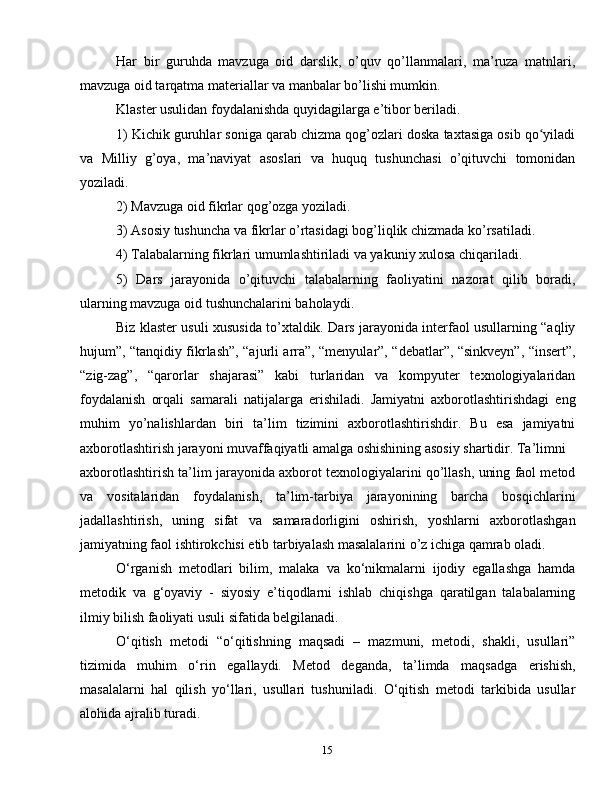 15Har   bir   guruhda   mavzuga   oid   darslik,   o’quv   qo’llanmalari,   ma’ruza   matnlari,
mavzuga oid tarqatma materiallar va manbalar bo’lishi mumkin.
Klaster usulidan foydalanishda quyidagilarga e’tibor beriladi.
1) Kichik guruhlar soniga qarab chizma qog’ozlari doska taxtasiga osib qo yiladiʻ
va   Milliy   g’oya,   ma’naviyat   asoslari   va   huquq   tushunchasi   o’qituvchi   tomonidan
yoziladi.
2) Mavzuga oid fikrlar qog’ozga yoziladi.
3) Asosiy tushuncha va fikrlar o’rtasidagi bog’liqlik chizmada ko’rsatiladi.
4) Talabalarning fikrlari umumlashtiriladi va yakuniy xulosa chiqariladi.
5)   Dars   jarayonida   o’qituvchi   talabalarning   faoliyatini   nazorat   qilib   boradi,
ularning mavzuga oid tushunchalarini baholaydi.
Biz klaster usuli xususida to’xtaldik. Dars jarayonida interfaol usullarning “aqliy
hujum”, “tanqidiy fikrlash”, “ajurli arra”, “menyular”, “debatlar”, “sinkveyn”, “insert”,
“zig-zag”,   “qarorlar   shajarasi”   kabi   turlaridan   va   kompyuter   texnologiyalaridan
foydalanish   orqali   samarali   natijalarga   erishiladi.   Jamiyatni   axborotlashtirishdagi   eng
muhim   yo’nalishlardan   biri   ta’lim   tizimini   axborotlashtirishdir.   Bu   esa   jamiyatni
axborotlashtirish jarayoni muvaffaqiyatli amalga oshishining asosiy shartidir. Ta’limni
axborotlashtirish ta’lim jarayonida axborot texnologiyalarini qo’llash, uning faol metod
va   vositalaridan   foydalanish,   ta’lim-tarbiya   jarayonining   barcha   bosqichlarini
jadallashtirish,   uning   sifat   va   samaradorligini   oshirish,   yoshlarni   axborotlashgan
jamiyatning faol ishtirokchisi etib tarbiyalash masalalarini o’z ichiga qamrab oladi.
O‘rganish   metodlari   bilim,   malaka   va   ko‘nikmalarni   ijodiy   egallashga   hamda
metodik   va   g‘oyaviy   -   siyosiy   e’tiqodlarni   ishlab   chiqishga   qaratilgan   talabalarning
ilmiy bilish faoliyati usuli sifatida belgilanadi.
O‘qitish   metodi   “o‘qitishning   maqsadi   –   mazmuni,   metodi,   shakli,   usullari”
tizimida   muhim   o‘rin   egallaydi.   Metod   deganda,   ta’limda   maqsadga   erishish,
masalalarni   hal   qilish   yo‘llari,   usullari   tushuniladi.   O‘qitish   metodi   tarkibida   usullar
alohida ajralib turadi. 