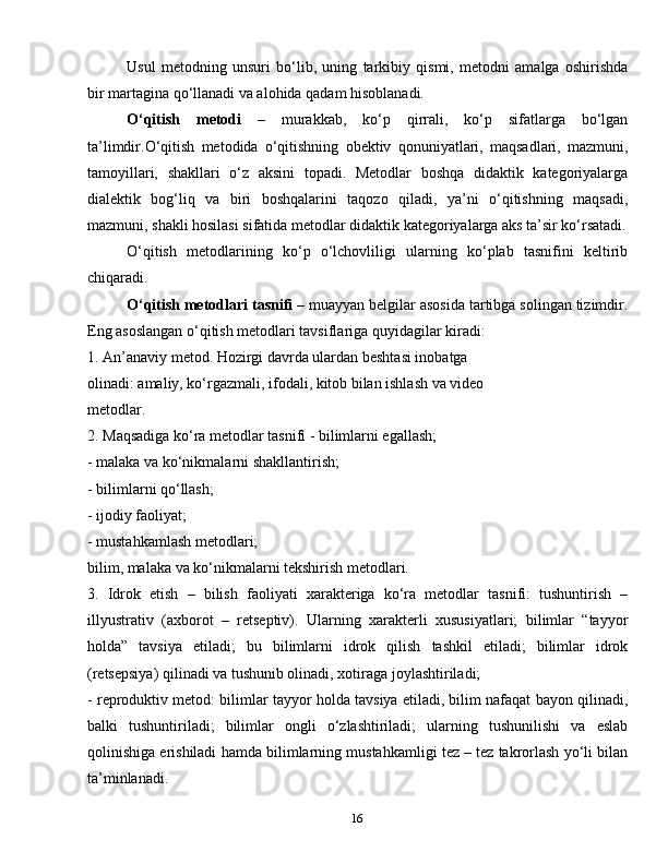 16Usul   metodning   unsuri   bo‘lib,   uning   tarkibiy   qismi,   metodni   amalga   oshirishda
bir martagina qo‘llanadi va alohida qadam hisoblanadi.
O‘qitish   metodi   –   murakkab,   ko‘p   qirrali,   ko‘p   sifatlarga   bo‘lgan
ta’limdir.O‘qitish   metodida   o‘qitishning   obektiv   qonuniyatlari,   maqsadlari,   mazmuni,
tamoyillari,   shakllari   o‘z   aksini   topadi.   Metodlar   boshqa   didaktik   kategoriyalarga
dialektik   bog‘liq   va   biri   boshqalarini   taqozo   qiladi,   ya’ni   o‘qitishning   maqsadi,
mazmuni, shakli hosilasi sifatida metodlar didaktik kategoriyalarga aks ta’sir ko‘rsatadi.
O‘qitish   metodlarining   ko‘p   o‘lchovliligi   ularning   ko‘plab   tasnifini   keltirib
chiqaradi.
O‘qitish metodlari tasnifi  – muayyan belgilar asosida tartibga solingan tizimdir.
Eng asoslangan o‘qitish metodlari tavsiflariga quyidagilar kiradi:
1. An’anaviy metod. Hozirgi davrda ulardan beshtasi inobatga
olinadi: amaliy, ko‘rgazmali, ifodali, kitob bilan ishlash va video
metodlar.
2. Maqsadiga ko‘ra metodlar tasnifi - bilimlarni egallash;
- malaka va ko‘nikmalarni shakllantirish;
- bilimlarni qo‘llash;
- ijodiy faoliyat;
- mustahkamlash metodlari;
bilim, malaka va ko‘nikmalarni tekshirish metodlari.
3.   Idrok   etish   –   bilish   faoliyati   xarakteriga   ko‘ra   metodlar   tasnifi:   tushuntirish   –
illyustrativ   (axborot   –   retseptiv).   Ularning   xarakterli   xususiyatlari;   bilimlar   “tayyor
holda”   tavsiya   etiladi;   bu   bilimlarni   idrok   qilish   tashkil   etiladi;   bilimlar   idrok
(retsepsiya) qilinadi va tushunib olinadi, xotiraga joylashtiriladi;
- reproduktiv metod: bilimlar tayyor holda tavsiya etiladi, bilim nafaqat bayon qilinadi,
balki   tushuntiriladi;   bilimlar   ongli   o‘zlashtiriladi;   ularning   tushunilishi   va   eslab
qolinishiga erishiladi hamda bilimlarning mustahkamligi tez – tez takrorlash yo‘li bilan
ta’minlanadi. 