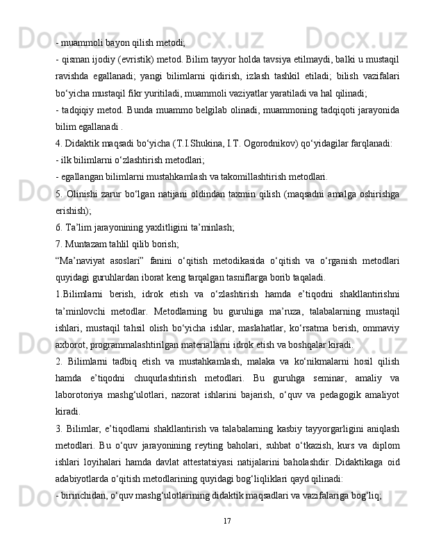 17- muammoli bayon qilish metodi;
- qisman ijodiy (evristik) metod. Bilim tayyor holda tavsiya etilmaydi, balki u mustaqil
ravishda   egallanadi;   yangi   bilimlarni   qidirish,   izlash   tashkil   etiladi;   bilish   vazifalari
bo‘yicha mustaqil fikr yuritiladi, muammoli vaziyatlar yaratiladi va hal qilinadi;
- tadqiqiy metod. Bunda muammo belgilab olinadi, muammoning tadqiqoti  jarayonida
bilim egallanadi .
4. Didaktik maqsadi bo‘yicha (T.I.Shukina, I.T. Ogorodnikov) qo‘yidagilar farqlanadi:
- ilk bilimlarni o‘zlashtirish metodlari;
- egallangan bilimlarni mustahkamlash va takomillashtirish metodlari.
5.   Olinishi   zarur   bo‘lgan   natijani   oldindan   taxmin   qilish   (maqsadni   amalga   oshirishga
erishish);
6. Ta’lim jarayonining yaxlitligini ta’minlash;
7. Muntazam tahlil qilib borish;
“Ma’naviyat   asoslari”   fanini   o‘qitish   metodikasida   o‘qitish   va   o‘rganish   metodlari
quyidagi guruhlardan iborat keng tarqalgan tasniflarga borib taqaladi.
1.Bilimlarni   berish,   idrok   etish   va   o‘zlashtirish   hamda   e’tiqodni   shakllantirishni
ta’minlovchi   metodlar.   Metodlarning   bu   guruhiga   ma’ruza,   talabalarning   mustaqil
ishlari,   mustaqil   tahsil   olish   bo‘yicha   ishlar,   maslahatlar,   ko‘rsatma   berish,   ommaviy
axborot, programmalashtirilgan materiallarni idrok etish va boshqalar kiradi.
2.   Bilimlarni   tadbiq   etish   va   mustahkamlash,   malaka   va   ko‘nikmalarni   hosil   qilish
hamda   e’tiqodni   chuqurlashtirish   metodlari.   Bu   guruhga   seminar,   amaliy   va
laborotoriya   mashg‘ulotlari,   nazorat   ishlarini   bajarish,   o‘quv   va   pedagogik   amaliyot
kiradi.
3.   Bilimlar,   e’tiqodlarni   shakllantirish   va   talabalarning   kasbiy   tayyorgarligini   aniqlash
metodlari.   Bu   o‘quv   jarayonining   reyting   baholari,   suhbat   o‘tkazish,   kurs   va   diplom
ishlari   loyihalari   hamda   davlat   attestatsiyasi   natijalarini   baholashdir.   Didaktikaga   oid
adabiyotlarda o‘qitish metodlarining quyidagi bog‘liqliklari qayd qilinadi:
- birinchidan, o‘quv mashg‘ulotlarining didaktik maqsadlari va vazifalariga bog‘liq; 
