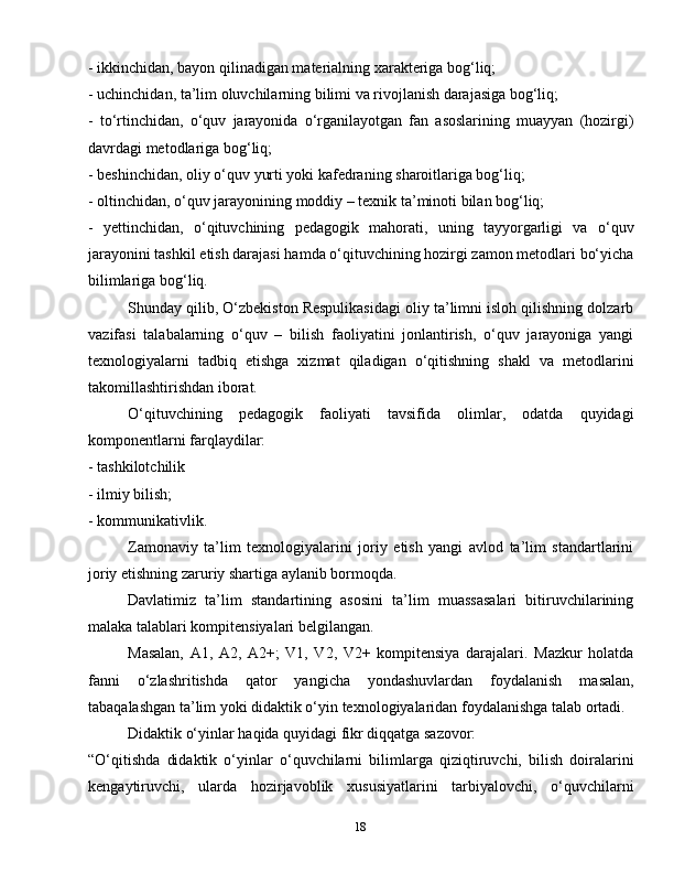 18- ikkinchidan, bayon qilinadigan materialning xarakteriga bog‘liq;
- uchinchidan, ta’lim oluvchilarning bilimi va rivojlanish darajasiga bog‘liq;
-   to‘rtinchidan,   o‘quv   jarayonida   o‘rganilayotgan   fan   asoslarining   muayyan   (hozirgi)
davrdagi metodlariga bog‘liq;
- beshinchidan, oliy o‘quv yurti yoki kafedraning sharoitlariga bog‘liq;
- oltinchidan, o‘quv jarayonining moddiy – texnik ta’minoti bilan bog‘liq;
-   yettinchidan,   o‘qituvchining   pedagogik   mahorati,   uning   tayyorgarligi   va   o‘quv
jarayonini tashkil etish darajasi hamda o‘qituvchining hozirgi zamon metodlari bo‘yicha
bilimlariga bog‘liq.
Shunday qilib, O‘zbekiston Respulikasidagi oliy ta’limni isloh qilishning dolzarb
vazifasi   talabalarning   o‘quv   –   bilish   faoliyatini   jonlantirish,   o‘quv   jarayoniga   yangi
texnologiyalarni   tadbiq   etishga   xizmat   qiladigan   o‘qitishning   shakl   va   metodlarini
takomillashtirishdan iborat.
O‘qituvchining   pedagogik   faoliyati   tavsifida   olimlar,   odatda   quyidagi
komponentlarni farqlaydilar:
- tashkilotchilik
- ilmiy bilish;
- kommunikativlik.
Zamonaviy   ta’lim   texnologiyalarini   joriy   etish   yangi   avlod   ta’lim   standartlarini
joriy etishning zaruriy shartiga aylanib bormoqda.
Davlatimiz   ta’lim   standartining   asosini   ta’lim   muassasalari   bitiruvchilarining
malaka talablari kompitensiyalari belgilangan.
Masalan,   A1,   A2,   A2+;   V1,   V2,   V2+   kompitensiya   darajalari.   Mazkur   holatda
fanni   o‘zlashritishda   qator   yangicha   yondashuvlardan   foydalanish   masalan,
tabaqalashgan ta’lim yoki didaktik o‘yin texnologiyalaridan foydalanishga talab ortadi.
Didaktik o‘yinlar haqida quyidagi fikr diqqatga sazovor:
“O‘qitishda   didaktik   o‘yinlar   o‘quvchilarni   bilimlarga   qiziqtiruvchi,   bilish   doiralarini
kengaytiruvchi,   ularda   hozirjavoblik   xususiyatlarini   tarbiyalovchi,   o‘quvchilarni 