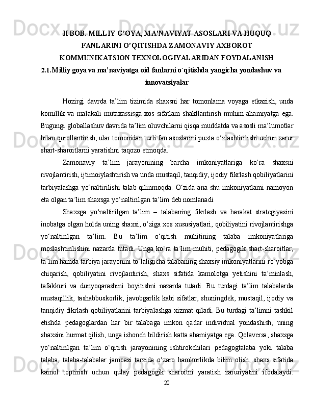 20II BOB. MILLIY G’OYA, MA’NAVIYAT ASOSLARI VA HUQUQ
FANLARINI O’QITISHDA ZAMONAVIY AXBOROT
KOMMUNIKATSION TEXNOLOGIYALARIDAN FOYDALANISH
2.1. Milliy goya va ma’naviyatga oid fanlarni o`qitishda yangicha yondashuv va
innovatsiyalar
Hozirgi   davrda   ta’lim   tizimida   shaxsni   har   tomonlama   voyaga   etkazish,   unda
komillik  va  malakali  mutaxassisga  xos  sifatlarn  shakllantirish  muhim   ahamiyatga  ega.
Bugungi globallashuv davrida ta’lim oluvchilarni qisqa muddatda va asosli ma’lumotlar
bilan qurollantirish, ular tomonidan turli fan asoslarini puxta o‘zlashtirilishi uchun zarur
shart-sharoitlarni yaratishni taqozo etmoqda.
Zamonaviy   ta’lim   jarayonining   barcha   imkoniyatlariga   ko‘ra   shaxsni
rivojlantirish, ijtimoiylashtirish va unda mustaqil, tanqidiy, ijodiy fikrlash qobiliyatlarini
tarbiyalashga  yo‘naltirilishi  talab qilinmoqda. O‘zida ana shu imkoniyatlarni  namoyon
eta olgan ta’lim shaxsga yo‘naltirilgan ta’lim deb nomlanadi.
Shaxsga   yo‘naltirilgan   ta’lim   –   talabaning   fikrlash   va   harakat   strategiyasini
inobatga olgan holda uning shaxsi, o‘ziga xos xususiyatlari, qobiliyatini rivojlantirishga
yo‘naltirilgan   ta’lim.   Bu   ta’lim   o‘qitish   muhitining   talaba   imkoniyatlariga
moslashtirilishini   nazarda  tutadi.  Unga  ko‘ra  ta’lim  muhiti,  pedagogik shart-sharoitlar,
ta’lim hamda tarbiya jarayonini to‘laligicha talabaning shaxsiy imkoniyatlarini ro`yobga
chiqarish,   qobiliyatini   rivojlantirish,   shaxs   sifatida   kamolotga   yetishini   ta’minlash,
tafakkuri   va   dunyoqarashini   boyitishni   nazarda   tutadi.   Bu   turdagi   ta’lim   talabalarda
mustaqillik,   tashabbuskorlik,   javobgarlik   kabi   sifatlar,   shuningdek,   mustaqil,   ijodiy   va
tanqidiy fikrlash qobiliyatlarini tarbiyalashga xizmat qiladi. Bu turdagi ta’limni tashkil
etishda   pedagoglardan   har   bir   talabaga   imkon   qadar   individual   yondashish,   uning
shaxsini hurmat qilish, unga ishonch bildirish katta ahamiyatga ega. Qolaversa, shaxsga
yo‘naltirilgan   ta’lim   o‘qitish   jarayonining   ishtirokchilari   pedagogtalaba   yoki   talaba
talaba,   talaba-talabalar   jamoasi   tarzida   o‘zaro   hamkorlikda   bilim   olish,   shaxs   sifatida
kamol   toptirish   uchun   qulay   pedagogik   sharoitni   yaratish   zaruriyatini   ifodalaydi. 