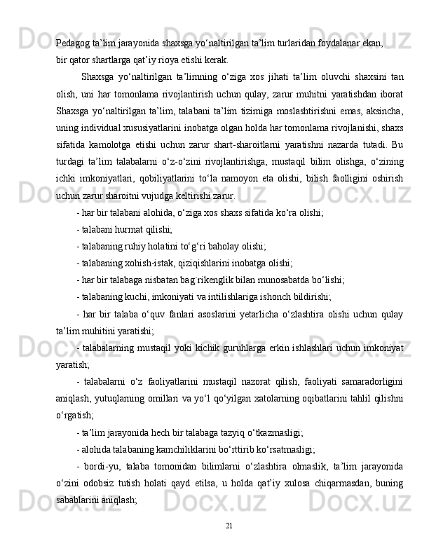 21Pedagog ta’lim jarayonida shaxsga yo‘naltirilgan ta’lim turlaridan foydalanar ekan,
bir qator shartlarga qat’iy rioya etishi kerak.
Shaxsga   yo‘naltirilgan   ta’limning   o‘ziga   xos   jihati   ta’lim   oluvchi   shaxsini   tan
olish,   uni   har   tomonlama   rivojlantirish   uchun   qulay,   zarur   muhitni   yaratishdan   iborat
Shaxsga   yo‘naltirilgan   ta’lim,   talabani   ta’lim   tizimiga   moslashtirishni   emas,   aksincha,
uning individual xususiyatlarini inobatga olgan holda har tomonlama rivojlanishi, shaxs
sifatida   kamolotga   etishi   uchun   zarur   shart-sharoitlarni   yaratishni   nazarda   tutadi.   Bu
turdagi   ta’lim   talabalarni   o‘z-o‘zini   rivojlantirishga,   mustaqil   bilim   olishga,   o‘zining
ichki   imkoniyatlari,   qobiliyatlarini   to‘la   namoyon   eta   olishi,   bilish   faolligini   oshirish
uchun zarur sharoitni vujudga keltirishi zarur.
- har bir talabani alohida, o‘ziga xos shaxs sifatida ko‘ra olishi;
- talabani hurmat qilishi;
- talabaning ruhiy holatini to‘g‘ri baholay olishi;
- talabaning xohish-istak, qiziqishlarini inobatga olishi;
- har bir talabaga nisbatan bag`rikenglik bilan munosabatda bo‘lishi;
- talabaning kuchi, imkoniyati va intilishlariga ishonch bildirishi;
-   har   bir   talaba   o‘quv   fanlari   asoslarini   yetarlicha   o‘zlashtira   olishi   uchun   qulay
ta’lim muhitini yaratishi;
- talabalarning mustaqil  yoki  kichik guruhlarga erkin ishlashlari  uchun imkoniyat
yaratish;
-   talabalarni   o‘z   faoliyatlarini   mustaqil   nazorat   qilish,   faoliyati   samaradorligini
aniqlash, yutuqlarning omillari va yo‘l qo‘yilgan xatolarning oqibatlarini tahlil qilishni
o‘rgatish;
- ta’lim jarayonida hech bir talabaga tazyiq o‘tkazmasligi;
- alohida talabaning kamchiliklarini bo‘rttirib ko‘rsatmasligi;
-   bordi-yu,   talaba   tomonidan   bilimlarni   o‘zlashtira   olmaslik,   ta’lim   jarayonida
o‘zini   odobsiz   tutish   holati   qayd   etilsa,   u   holda   qat’iy   xulosa   chiqarmasdan,   buning
sabablarini aniqlash; 