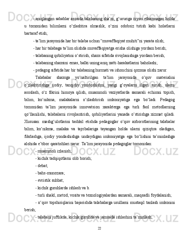 22- aniqlangan sabablar asosida talabaning sha’ni, g‘ururiga ziyon etkazmagan holda
u   tomonidan   bilimlarni   o‘zlashtira   olmaslik,   o‘zini   odobsiz   tutish   kabi   holatlarni
bartaraf etish;
- ta’lim jarayonida har bir talaba uchun “muvaffaqiyat muhiti”ni yarata olish;
- har bir talabaga ta’lim olishda muvaffaqiyatga erisha olishiga yordam berish;
- talabaning qobiliyatini o‘stirish, shaxs sifatida rivojlanishiga yordam berish;
- talabaning shaxsini emas, balki uning aniq xatti-harakatlarini baholashi;
- pedagog sifatida har bir talabaning hurmati va ishonchini qozona olishi zarur.
Talabalar   shaxsga   yo‘naltirilgan   ta’lim   jarayonida   o‘quv   materialini
o‘zlashtirishga   ijodiy,   tanqidiy   yondoshishni,   yangi   g‘oyalarni   ilgari   surish,   ularni
asoslash,   o‘z   fikrini   himoya   qilish,   muammoli   vaziyatlarda   samarali   echimni   topish,
bilim,   ko‘nikma,   malakalarni   o‘zlashtirish   imkoniyatiga   ega   bo‘ladi.   Pedagog
tomonidan   ta’lim   jarayonida   innovatsion   xarakterga   ega   turli   faol   metodlarning
qo‘llanilishi,   talabalarni   rivojlantirish,   qobiliyatlarini   yanada   o‘stirishga   xizmat   qiladi.
Xususan:   mashg‘ulotlarini   tashkil   etishda   pedagoglar   o‘quv   axborotlarining   talabalar
bilim,   ko‘nikma,   malaka   va   tajribalariga   tayangan   holda   ularni   qiziqtira   oladigan,
fikrlashga,   ijodiy   yondashishga   undaydigan   imkoniyatga   ega   bo‘lishini   ta’minlashga
alohida e’tibor qaratishlari zarur. Ta’lim jarayonida pedagoglar tomonidan:
- muammoli izlanish;
- kichik tadqiqotlarni olib borish;
- debat;
- bahs-munozara;
- evristik suhbat;
- kichik guruhlarda ishlash va b.
- turli shakl, metod, vosita va texnologiyalardan samarali, maqsadli foydalanish;
- o‘quv topshiriqlarini bajarishda talabalarga usullarni mustaqil tanlash imkonini
berish;
- talabani juftlikda, kichik guruhda va jamoada ishlashini ta’minlash; 