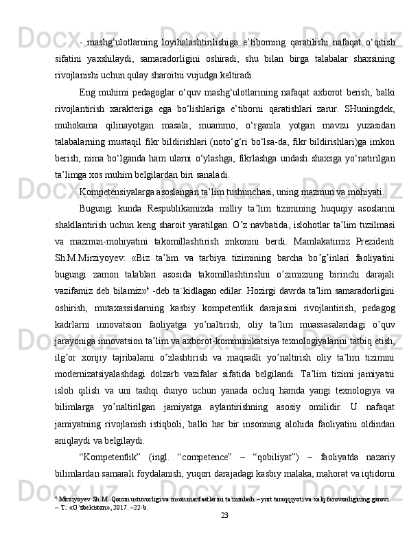 23-   mashg‘ulotlarning   loyihalashtirilishiga   e’tiborning   qaratilishi   nafaqat   o‘qitish
sifatini   yaxshilaydi,   samaradorligini   oshiradi,   shu   bilan   birga   talabalar   shaxsining
rivojlanishi uchun qulay sharoitni vujudga keltiradi.
Eng   muhimi   pedagoglar   o‘quv   mashg‘ulotlarining   nafaqat   axborot   berish,   balki
rivojlantirish   xarakteriga   ega   bo‘lishlariga   e’tiborni   qaratishlari   zarur.   SHuningdek,
muhokama   qilinayotgan   masala,   muammo,   o‘rganila   yotgan   mavzu   yuzasidan
talabalarning mustaqil  fikr   bildirishlari  (noto‘g‘ri  bo‘lsa-da,  fikr  bildirishlari)ga  imkon
berish,   nima   bo‘lganda   ham   ularni   o‘ylashga,   fikrlashga   undash   shaxsga   yo‘natirilgan
ta’limga xos muhim belgilardan biri sanaladi.
Kompetensiyalarga asoslangan ta’lim tushunchasi, uning mazmun va mohiyati.
Bugungi   kunda   Respublikamizda   milliy   ta lim   tizimining   huquqiy   asoslariniʼ
shakllantirish  uchun  keng   sharoit   yaratilgan.   O z  navbatida,   islohotlar   ta lim  tuzilmasi	
ʼ ʼ
va   mazmun-mohiyatini   takomillashtirish   imkonini   berdi.   Mamlakatimiz   Prezidenti
Sh.M.Mirziyoyev:   «Biz   ta lim   va   tarbiya   tizimining   barcha   bo g inlari   faoliyatini	
ʼ ʼ ʼ
bugungi   zamon   talablari   asosida   takomillashtirishni   o zimizning   birinchi   darajali	
ʼ
vazifamiz deb bilamiz» 4
  -deb ta`kidlagan edilar. Hozirgi davrda ta lim samaradorligini	
ʼ
oshirish,   mutaxassislarning   kasbiy   kompetentlik   darajasini   rivojlantirish,   pedagog
kadrlarni   innovatsion   faoliyatga   yo naltirish,   oliy   ta lim   muassasalaridagi   o quv	
ʼ ʼ ʼ
jarayoniga innovatsion ta lim va axborot-kommunikatsiya texnologiyalarini tatbiq etish,	
ʼ
ilg or   xorijiy   tajribalarni   o zlashtirish   va   maqsadli   yo naltirish   oliy   ta lim   tizimini	
ʼ ʼ ʼ ʼ
modernizatsiyalashdagi   dolzarb   vazifalar   sifatida   belgilandi.   Ta lim   tizimi   jamiyatni	
ʼ
isloh   qilish   va   uni   tashqi   dunyo   uchun   yanada   ochiq   hamda   yangi   texnologiya   va
bilimlarga   yo naltirilgan   jamiyatga   aylantirishning   asosiy   omilidir.   U   nafaqat	
ʼ
jamiyatning   rivojlanish   istiqboli,   balki   har   bir   insonning   alohida   faoliyatini   oldindan
aniqlaydi va belgilaydi.
“Kоmpеtеntlik”   (ingl.   “competence”   –   “qоbiliyat”)   –   fаоliyatdа   nаzаriy
bilimlаrdаn sаmаrаli fоydаlаnish, yuqоri dаrаjаdаgi kаsbiy mаlаkа, mаhоrаt vа iqtidоrni
4
 Mirziyoyev Sh.M. Qonun ustuvorligi va inson manfaatlarini ta minlash – yurt taraqqiyoti va xalq farovonligining garovi. 	
ʼ
– T.: «O zbekiston», 2017. –22-b.	
ʼ 