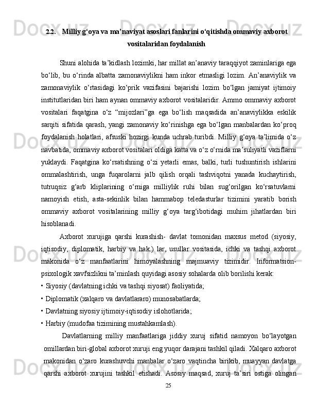252.2. Milliy  g‘oya va ma’naviyat asoslari fanlarini o‘qitishda ommaviy axborot
vositalaridan foydalanish
Shuni alohida ta’kidlash lozimki, har millat an’anaviy taraqqiyot zaminlariga ega
bo‘lib,   bu   o‘rinda   albatta   zamonaviylikni   ham   inkor   etmasligi   lozim.   An’anaviylik   va
zamonaviylik   o‘rtasidagi   ko‘prik   vazifasini   bajarishi   lozim   bo‘lgan   jamiyat   ijtimoiy
institutlaridan biri ham aynan ommaviy axborot vositalaridir. Ammo ommaviy axborot
vositalari   faqatgina   o‘z   “mijozlari”ga   ega   bo‘lish   maqsadida   an’anaviylikka   eskilik
sarqiti  sifatida  qarash,  yangi  zamonaviy  ko‘rinishga  ega  bo‘lgan manbalardan  ko‘proq
foydalanish   holatlari,   afsuski   hozirgi   kunda   uchrab   turibdi.   Milliy   g‘oya   ta’limida   o‘z
navbatida, ommaviy axborot vositalari oldiga katta va o‘z o‘rnida ma’suliyatli vaziflarni
yuklaydi.   Faqatgina   ko‘rsatishning   o‘zi   yetarli   emas,   balki,   turli   tushuntirish   ishlarini
ommalashtirish,   unga   fuqarolarni   jalb   qilish   orqali   tashviqotni   yanada   kuchaytirish,
tutruqsiz   g‘arb   kliplarining   o‘rniga   milliylik   ruhi   bilan   sug‘orilgan   ko‘rsatuvlarni
namoyish   etish,   asta-sekinlik   bilan   hammabop   teledasturlar   tizimini   yaratib   borish
ommaviy   axborot   vositalarining   milliy   g‘oya   targ‘ibotidagi   muhim   jihatlardan   biri
hisoblanadi.
Axborot   xurujiga   qarshi   kurashish-   davlat   tomonidan   maxsus   metod   (siyosiy,
iqtisodiy,   diplomatik,   harbiy   va   hak.)   lar,   usullar   vositasida,   ichki   va   tashqi   axborot
makonida   o‘z   manfaatlarini   himoyalashning   majmuaviy   tizimidir.   Informatsion-
psixologik xavfsizlikni ta’minlash quyidagi asosiy sohalarda olib borilishi kerak:
• Siyosiy (davlatning ichki va tashqi siyosat) faoliyatida;
• Diplomatik (xalqaro va davlatlararo) munosabatlarda;
• Davlatning siyosiy ijtimoiy-iqtisodiy islohotlarida;
• Harbiy (mudofaa tizimining mustahkamlash).
Davlatlarning   milliy   manfaatlariga   jiddiy   xuruj   sifatid   namoyon   bo‘layotgan
omillardan biri-global axborot xuruji eng yuqor darajani tashkil qiladi. Xalqaro axborot
makonidan   o‘zaro   kurashuvchi   manbalar   o‘zaro   vaqtincha   birikib,   muayyan   davlatga
qarshi   axborot   xurujini   tashkil   etishadi.   Asosiy   maqsad,   xuruj   ta’siri   ostiga   olingan 