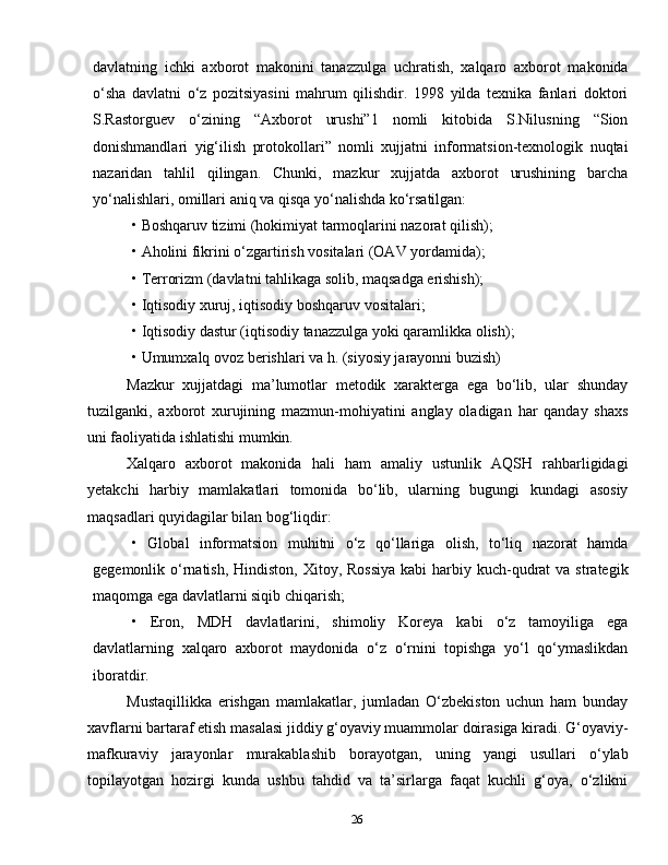 26davlatning   ichki   axborot   makonini   tanazzulga   uchratish,   xalqaro   axborot   makonida
o‘sha   davlatni   o‘z   pozitsiyasini   mahrum   qilishdir.   1998   yilda   texnika   fanlari   doktori
S.Rastorguev   o‘zining   “Axborot   urushi”1   nomli   kitobida   S.Nilusning   “Sion
donishmandlari   yig‘ilish   protokollari”   nomli   xujjatni   informatsion-texnologik   nuqtai
nazaridan   tahlil   qilingan.   Chunki,   mazkur   xujjatda   axborot   urushining   barcha
yo‘nalishlari, omillari aniq va qisqa yo‘nalishda ko‘rsatilgan:
• Boshqaruv tizimi (hokimiyat tarmoqlarini nazorat qilish);
• Aholini fikrini o‘zgartirish vositalari (OAV yordamida);
• Terrorizm (davlatni tahlikaga solib, maqsadga erishish);
• Iqtisodiy xuruj, iqtisodiy boshqaruv vositalari;
• Iqtisodiy dastur (iqtisodiy tanazzulga yoki qaramlikka olish);
• Umumxalq ovoz berishlari va h. (siyosiy jarayonni buzish)
Mazkur   xujjatdagi   ma’lumotlar   metodik   xarakterga   ega   bo‘lib,   ular   shunday
tuzilganki,   axborot   xurujining   mazmun-mohiyatini   anglay   oladigan   har   qanday   shaxs
uni faoliyatida ishlatishi mumkin.
Xalqaro   axborot   makonida   hali   ham   amaliy   ustunlik   AQSH   rahbarligidagi
yetakchi   harbiy   mamlakatlari   tomonida   bo‘lib,   ularning   bugungi   kundagi   asosiy
maqsadlari quyidagilar bilan bog‘liqdir:
•   Global   informatsion   muhitni   o‘z   qo‘llariga   olish,   to‘liq   nazorat   hamda
gegemonlik o‘rnatish,  Hindiston,  Xitoy, Rossiya  kabi  harbiy kuch-qudrat  va  strategik
maqomga ega davlatlarni siqib chiqarish;
•   Eron,   MDH   davlatlarini,   shimoliy   Koreya   kabi   o‘z   tamoyiliga   ega
davlatlarning   xalqaro   axborot   maydonida   o‘z   o‘rnini   topishga   yo‘l   qo‘ymaslikdan
iboratdir.
Mustaqillikka   erishgan   mamlakatlar,   jumladan   O‘zbekiston   uchun   ham   bunday
xavflarni bartaraf etish masalasi jiddiy g‘oyaviy muammolar doirasiga kiradi. G‘oyaviy-
mafkuraviy   jarayonlar   murakablashib   borayotgan,   uning   yangi   usullari   o‘ylab
topilayotgan   hozirgi   kunda   ushbu   tahdid   va   ta’sirlarga   faqat   kuchli   g‘oya,   o‘zlikni 