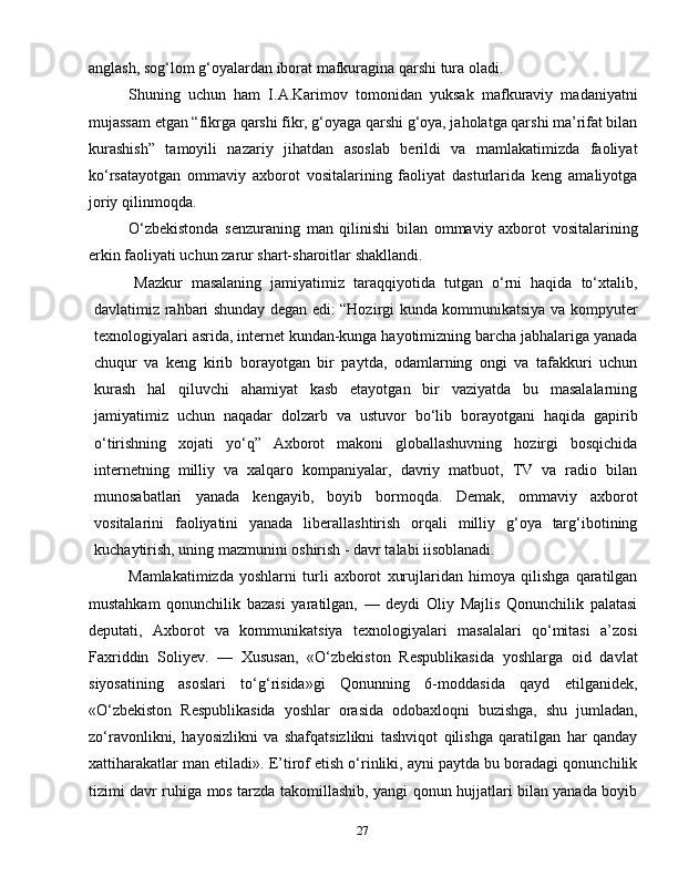 27anglash, sog‘lom g‘oyalardan iborat mafkuragina qarshi tura oladi.
Shuning   uchun   ham   I.A.Karimov   tomonidan   yuksak   mafkuraviy   madaniyatni
mujassam etgan “fikrga qarshi fikr, g‘oyaga qarshi g‘oya, jaholatga qarshi ma’rifat bilan
kurashish”   tamoyili   nazariy   jihatdan   asoslab   berildi   va   mamlakatimizda   faoliyat
ko‘rsatayotgan   ommaviy   axborot   vositalarining   faoliyat   dasturlarida   keng   amaliyotga
joriy qilinmoqda.
O‘zbekistonda   senzuraning   man   qilinishi   bilan   ommaviy   axborot   vositalarining
erkin faoliyati uchun zarur shart-sharoitlar shakllandi.
Mazkur   masalaning   jamiyatimiz   taraqqiyotida   tutgan   o‘rni   haqida   to‘xtalib,
davlatimiz rahbari shunday degan edi: “Hozirgi kunda kommunikatsiya va kompyuter
texnologiyalari asrida, internet kundan-kunga hayotimizning barcha jabhalariga yanada
chuqur   va   keng   kirib   borayotgan   bir   paytda,   odamlarning   ongi   va   tafakkuri   uchun
kurash   hal   qiluvchi   ahamiyat   kasb   etayotgan   bir   vaziyatda   bu   masalalarning
jamiyatimiz   uchun   naqadar   dolzarb   va   ustuvor   bo‘lib   borayotgani   haqida   gapirib
o‘tirishning   xojati   yo‘q”   Axborot   makoni   globallashuvning   hozirgi   bosqichida
internetning   milliy   va   xalqaro   kompaniyalar,   davriy   matbuot,   TV   va   radio   bilan
munosabatlari   yanada   kengayib,   boyib   bormoqda.   Demak,   ommaviy   axborot
vositalarini   faoliyatini   yanada   liberallashtirish   orqali   milliy   g‘oya   targ‘ibotining
kuchaytirish, uning mazmunini oshirish - davr talabi іisoblanadi.
Mamlakatimizda   yoshlarni   turli   axborot   xurujlaridan   himoya   qilishga   qaratilgan
mustahkam   qonunchilik   bazasi   yaratilgan,   —   deydi   Oliy   Majlis   Qonunchilik   palatasi
deputati,   Axborot   va   kommunikatsiya   texnologiyalari   masalalari   qo‘mitasi   a’zosi
Faxriddin   Soliyev.   —   Xususan,   «O‘zbekiston   Respublikasida   yoshlarga   oid   davlat
siyosatining   asoslari   to‘g‘risida»gi   Qonunning   6-moddasida   qayd   etilganidek,
«O‘zbekiston   Respublikasida   yoshlar   orasida   odobaxloqni   buzishga,   shu   jumladan,
zo‘ravonlikni,   hayosizlikni   va   shafqatsizlikni   tashviqot   qilishga   qaratilgan   har   qanday
xattiharakatlar man etiladi». E’tirof etish o‘rinliki, ayni paytda bu boradagi qonunchilik
tizimi davr ruhiga mos tarzda takomillashib, yangi qonun hujjatlari bilan yanada boyib 