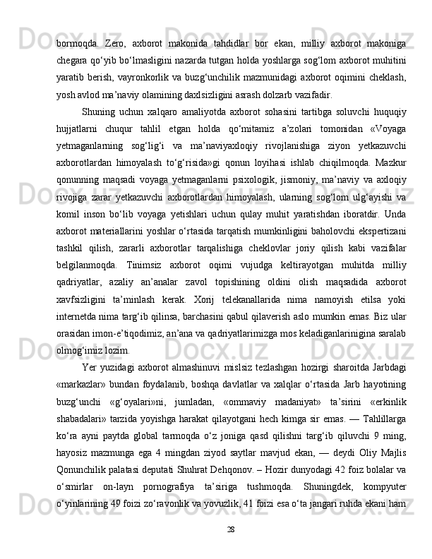 28bormoqda.   Zero,   axborot   makonida   tahdidlar   bor   ekan,   milliy   axborot   makoniga
chegara qo‘yib bo‘lmasligini nazarda tutgan holda yoshlarga sog‘lom axborot muhitini
yaratib   berish,   vayronkorlik   va   buzg‘unchilik   mazmunidagi   axborot   oqimini   cheklash,
yosh avlod ma’naviy olamining daxlsizligini asrash dolzarb vazifadir.
Shuning   uchun   xalqaro   amaliyotda   axborot   sohasini   tartibga   soluvchi   huquqiy
hujjatlarni   chuqur   tahlil   etgan   holda   qo‘mitamiz   a’zolari   tomonidan   «Voyaga
yetmaganlarning   sog‘lig‘i   va   ma’naviyaxloqiy   rivojlanishiga   ziyon   yetkazuvchi
axborotlardan   himoyalash   to‘g‘risida»gi   qonun   loyihasi   ishlab   chiqilmoqda.   Mazkur
qonunning   maqsadi   voyaga   yetmaganlarni   psixologik,   jismoniy,   ma’naviy   va   axloqiy
rivojiga   zarar   yetkazuvchi   axborotlardan   himoyalash,   ularning   sog‘lom   ulg‘ayishi   va
komil   inson   bo‘lib   voyaga   yetishlari   uchun   qulay   muhit   yaratishdan   iboratdir.   Unda
axborot materiallarini yoshlar o‘rtasida tarqatish mumkinligini baholovchi ekspertizani
tashkil   qilish,   zararli   axborotlar   tarqalishiga   cheklovlar   joriy   qilish   kabi   vazifalar
belgilanmoqda.   Tinimsiz   axborot   oqimi   vujudga   keltirayotgan   muhitda   milliy
qadriyatlar,   azaliy   an’analar   zavol   topishining   oldini   olish   maqsadida   axborot
xavfsizligini   ta’minlash   kerak.   Xorij   telekanallarida   nima   namoyish   etilsa   yoki
internetda nima targ‘ib qilinsa, barchasini qabul qilaverish aslo mumkin emas. Biz ular
orasidan imon-e’tiqodimiz, an’ana va qadriyatlarimizga mos keladiganlarinigina saralab
olmog‘imiz lozim.
Yer   yuzidagi   axborot   almashinuvi   mislsiz   tezlashgan   hozirgi   sharoitda   Јarbdagi
«markazlar»   bundan   foydalanib,   boshqa   davlatlar   va   xalqlar   o‘rtasida   Јarb   hayotining
buzg‘unchi   «g‘oyalari»ni,   jumladan,   «ommaviy   madaniyat»   ta’sirini   «erkinlik
shabadalari» tarzida yoyishga  harakat  qilayotgani  hech kimga sir  emas.  — Tahlillarga
ko‘ra   ayni   paytda   global   tarmoqda   o‘z   joniga   qasd   qilishni   targ‘ib   qiluvchi   9   ming,
hayosiz   mazmunga   ega   4   mingdan   ziyod   saytlar   mavjud   ekan,   —   deydi   Oliy   Majlis
Qonunchilik palatasi deputati Shuhrat Dehqonov. – Hozir dunyodagi 42 foiz bolalar va
o‘smirlar   on-layn   pornografiya   ta’siriga   tushmoqda.   Shuningdek,   kompyuter
o‘yinlarining 49 foizi zo‘ravonlik va yovuzlik, 41 foizi esa o‘ta jangari ruhda ekani ham 