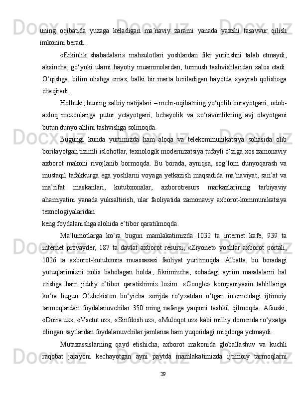 29uning   oqibatida   yuzaga   keladigan   ma’naviy   zararni   yanada   yaxshi   tasavvur   qilish
imkonini beradi.
«Erkinlik   shabadalari»   mahsulotlari   yoshlardan   fikr   yuritishni   talab   etmaydi,
aksincha, go‘yoki ularni hayotiy muammolardan, turmush tashvishlaridan xalos etadi.
O‘qishga,   bilim   olishga   emas,   balki   bir   marta   beriladigan   hayotda   «yayrab   qolish»ga
chaqiradi.
Holbuki, buning salbiy natijalari – mehr-oqibatning yo‘qolib borayotgani, odob-
axloq   mezonlariga   putur   yetayotgani,   behayolik   va   zo‘ravonlikning   avj   olayotgani
butun dunyo ahlini tashvishga solmoqda.
Bugungi   kunda   yurtimizda   ham   aloqa   va   telekommunikatsiya   sohasida   olib
borilayotgan tizimli islohotlar, texnologik modernizatsiya tufayli o‘ziga xos zamonaviy
axborot   makoni   rivojlanib   bormoqda.   Bu   borada,   ayniqsa,   sog‘lom   dunyoqarash   va
mustaqil  tafakkurga  ega  yoshlarni  voyaga  yetkazish  maqsadida  ma’naviyat,  san’at  va
ma’rifat   maskanlari,   kutubxonalar,   axborotresurs   markazlarining   tarbiyaviy
ahamiyatini   yanada   yuksaltirish,   ular   faoliyatida   zamonaviy   axborot-kommunikatsiya
texnologiyalaridan
 keng foydalanishga alohida e’tibor qaratilmoqda.
Ma’lumotlarga   ko‘ra   bugun   mamlakatimizda   1032   ta   internet   kafe,   939   ta
internet   provayder,   187   ta   davlat   axborot   resursi,   «Ziyonet»   yoshlar   axborot   portali,
1026   ta   axborot-kutubxona   muassasasi   faoliyat   yuritmoqda.   Albatta,   bu   boradagi
yutuqlarimizni   xolis   baholagan   holda,   fikrimizcha,   sohadagi   ayrim   masalalarni   hal
etishga   ham   jiddiy   e’tibor   qaratishimiz   lozim.   «Google»   kompaniyasin   tahlillariga
ko‘ra   bugun   O‘zbekiston   bo‘yicha   xorijda   ro‘yxatdan   o‘tgan   internetdagi   ijtimoiy
tarmoqlardan   foydalanuvchilar   350   ming   nafarga   yaqinni   tashkil   qilmoqda.   Afsuski,
«Doira.uz», «Vsetut.uz», «Sinfdosh.uz», «Muloqot.uz» kabi milliy domenda ro‘yxatga
olingan saytlardan foydalanuvchilar jamlansa ham yuqoridagi miqdorga yetmaydi.
Mutaxassislarning   qayd   etishicha,   axborot   makonida   globallashuv   va   kuchli
raqobat   jarayoni   kechayotgan   ayni   paytda   mamlakatimizda   ijtimoiy   tarmoqlarni 