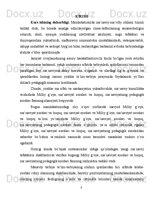 3KIRISH
Kurs   ishining   dolzarbligi.   Mamlakatimizda   ma’naviy-ma’rifiy   ishlarni   tizimli
tashkil   etish,   bu   borada   amalga   oshirilayotgan   chora-tadbirlarning   samaradorligini
oshirish,   aholi,   ayniqsa   yoshlarning   intellektual   salohiyati,   ongu   tafakkuri   va
dunyoqarashini   yuksaltirish,   mafkuraviy   immunitetini   mustahkamlash,   vatanparvarlik,
xalqqa muhabbat va sadoqat tuyg‘usi bilan yashaydigan barkamol avlodni tarbiyalashga
alohida e’tibor qaratilmoqda. 
Jamiyat   rivojlanishining   asosiy   harakatlantiruvchi   kuchi   bo lgan   yosh   avlodniʻ
har tomonlama barkamol, yetuk mutaxassis sifatida tarbiyalash, ajdodlarimiz tomonidan
yaratilgan   boy   ma`naviyma`daniy   merosni   o rganish   va   ulardagi   ilg`or   g`oyalar   va	
ʻ
qarashlardan   hozirgi   zamon   yoshlar   ta`lim-tarbiya   jarayonida   foydalanish   yo llari	
ʻ
dolzarb pedagogik muammo hisoblanadi.
Chunki,   yoshlar   ma`rifati   va   madaniyatini   yuksaltirishda,   ma`naviy   komillikka
erishishida   Milliy   g’oya,   ma’naviyat   asoslari   va   huquq,   ma`naviyatning   pedagogik
asoslari fanining ahamiyati beqiyosdir.
Bugun   mamlakatimizdagi   oliy   o quv   yurtlarida   mavjud   Milliy   g’oya,	
ʻ
ma’naviyat asoslari va huquq, ma`naviyat asoslari va Milliy g’oya, ma’naviyat asoslari
va   huquq   ta`limi   yo nalishida   Milliy   g’oya,   ma’naviyat   asoslari   va   huquq,	
ʻ
ma`naviyatning   pedagogik   asoslari   fanini   o qitilishi,   ya`ni   ushbu   ixtisoslik   egalari	
ʻ
Milliy   g’oya,   ma’naviyat   asoslari   va   huquq,   ma`naviyatning   pedagogik   asoslaridan
xabardor   bo lishini   ta`minlash   zaminida   inson   kamoloti   masalalari   muhim   o rin	
ʻ ʻ
egallaydi. 
Hozirgi   kunda   bo lajak   mutaxassislar   oldiga   qo yiladigan   yangi   ma`naviy	
ʻ ʻ
tafakkurni   shakllantirish   vazifasi   bugungi   Milliy   g’oya,   ma’naviyat   asoslari   va   huquq,
ma`naviyatning pedagogik asoslari fanining mohiyatini tashkil etadi.
Manaviy   tarbiya   ta’lim-tarbiyaning   muhim   qismlaridan   biri   sifatida   talaba-
yoshlar   ruhiy  olamining   shakllanishida,   hayotiy   pozitsiyalarining   mustahkamlanishida,
ularning   ijtimoiy   faolligining   o‘sishi   va   ixtisoslik   bilimlari   hamda   umumnazariy 