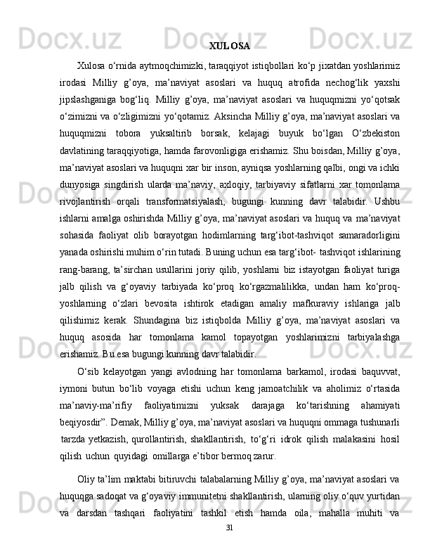 31XULOSA
Xulosa o‘rnida aytmoqchimizki, taraqqiyot istiqbollari ko‘p jixatdan yoshlarimiz
irodasi   Milliy   g’oya,   ma’naviyat   asoslari   va   huquq   atrofida   nechog‘lik   yaxshi
jipslashganiga   bog‘liq.   Milliy   g’oya,   ma’naviyat   asoslari   va   huquqmizni   yo‘qotsak
o‘zimizni   va   o‘zligimizni   yo‘qotamiz.   Aksincha   Milliy g’oya, ma’naviyat asoslari va
huquqmizni   tobora   yuksaltirib   borsak,   kelajagi   buyuk   bo‘lgan   O‘zbekiston
davlatining   taraqqiyotiga, hamda farovonligiga erishamiz. Shu boisdan, Milliy g’oya,
ma’naviyat asoslari va huquqni xar bir   inson, ayniqsa yoshlarning qalbi, ongi va ichki
dunyosiga   singdirish   ularda   ma’naviy,   axloqiy,   tarbiyaviy   sifatlarni   xar   tomonlama
rivojlantirish   orqali   transformatsiyalash,   bugungi   kunning   davr   talabidir.   Ushbu
ishlarni amalga oshirishda Milliy g’oya, ma’naviyat asoslari va huquq va   ma’naviyat
sohasida   faoliyat   olib   borayotgan   hodimlarning   targ‘ibot-tashviqot   samaradorligini
yanada oshirishi muhim o‘rin tutadi. Buning uchun esa targ‘ibot-   tashviqot   ishlarining
rang-barang,   ta’sirchan   usullarini   joriy   qilib,   yoshlarni   biz   istayotgan   faoliyat   turiga
jalb   qilish   va   g‘oyaviy   tarbiyada   ko‘proq   ko‘rgazmalilikka,   undan   ham   ko‘proq-
yoshlarning   o‘zlari   bevosita   ishtirok   etadigan   amaliy   mafkuraviy   ishlariga   jalb
qilishimiz   kerak.   Shundagina   biz   istiqbolda   Milliy   g’oya,   ma’naviyat   asoslari   va
huquq   asosida   har   tomonlama   kamol   topayotgan   yoshlarimizni   tarbiyalashga
erishamiz. Bu esa bugungi   kunning   davr talabidir.
O‘sib   kelayotgan   yangi   avlodning   har   tomonlama   barkamol,   irodasi   baquvvat,
iymoni   butun   bo‘lib   voyaga   etishi   uchun   keng   jamoatchilik   va   aholimiz   o‘rtasida
ma’naviy-ma’rifiy   faoliyatimizni   yuksak   darajaga   ko‘tarishning   ahamiyati
beqiyosdir”.   Demak, Milliy g’oya, ma’naviyat asoslari va huquqni ommaga tushunarli
tarzda yetkazish, qurollantirish,   shakllantirish,   to‘g‘ri   idrok   qilish   malakasini   hosil
qilish   uchun   quyidagi   omillarga e’tibor   bermoq   zarur.
Oliy ta’lim maktabi bitiruvchi talabalarning Milliy g’oya, ma’naviyat asoslari va
huquqga sadoqat va g‘oyaviy   immunitetni   shakllantirish,   ularning   oliy   o‘quv   yurtidan
va   darsdan   tashqari   faoliyatini   tashkil   etish   hamda   oila,   mahalla   muhiti   va 