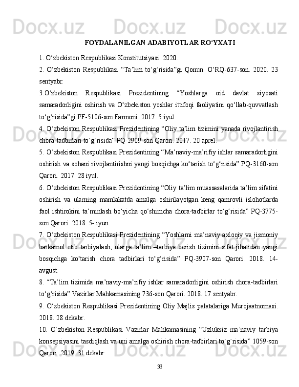 33FOYDALANILGAN   ADABIYOTLAR   RO‘YXATI
1. O‘zbekiston Respublikasi Konstitutsiyasi. 2020.
2.   O‘zbekiston   Respublikasi   “Ta’lim   to‘g‘risida”gi   Qonun.   O‘RQ-637-son.   2020.   23
sentyabr.
3.O‘zbekiston   Respublikasi   Prezidentining   “Yoshlarga   oid   davlat   siyosati
samaradorligini oshirish va O‘zbekiston yoshlar  ittifoqi faoliyatini  qo‘llab-quvvatlash
to‘g‘risida”gi PF-5106-son Farmoni. 2017. 5 iyul.
4. O‘zbekiston Respublikasi  Prezidentining “Oliy ta’lim tizimini yanada rivojlantirish
chora-tadbirlari to‘g‘risida” PQ-2909-son Qarori. 2017. 20 aprel.
5. O‘zbekiston Respublikasi Prezidentining “Ma’naviy-ma’rifiy ishlar samaradorligini
oshirish va sohani rivojlantirishni yangi bosqichga ko‘tarish to‘g‘risida” PQ-3160-son
Qarori. 2017. 28 iyul.
6. O‘zbekiston Respublikasi Prezidentining “Oliy ta’lim muassasalarida ta’lim sifatini
oshirish   va   ularning   mamlakatda   amalga   oshirilayotgan   keng   qamrovli   islohotlarda
faol  ishtirokini ta’minlash bo‘yicha qo‘shimcha chora-tadbirlar to‘g‘risida” PQ-3775-
son Qarori. 2018. 5- iyun.
7. O‘zbekiston Respublikasi  Prezidentining “Yoshlarni  ma’naviy axloqiy va jismoniy
barkamol   etib   tarbiyalash,   ularga   ta’lim   –tarbiya   berish   tizimini   sifat   jihatidan   yangi
bosqichga   ko‘tarish   chora   tadbirlari   to‘g‘risida”   PQ-3907-son   Qarori.   2018.   14-
avgust.
8.  “Ta’lim   tizimida  ma’naviy-ma’rifiy  ishlar   samaradorligini   oshirish  chora-tadbirlari
to‘g‘risida” Vazirlar Mahkamasining 736-son Qarori. 2018. 17 sentyabr.
9.  O‘zbekiston   Respublikasi   Prezidentining  Oliy   Majlis   palatalariga   Murojaatnomasi.
2018. 28 dekabr.
10.   O`zbekiston   Respublikasi   Vazirlar   Mahkamasining   “Uzluksiz   ma`naviy   tarbiya
konsepsiyasini tasdiqlash va uni amalga oshirish chora-tadbirlari to`g`risida” 1059-son
Qarori. 2019. 31 dekabr. 