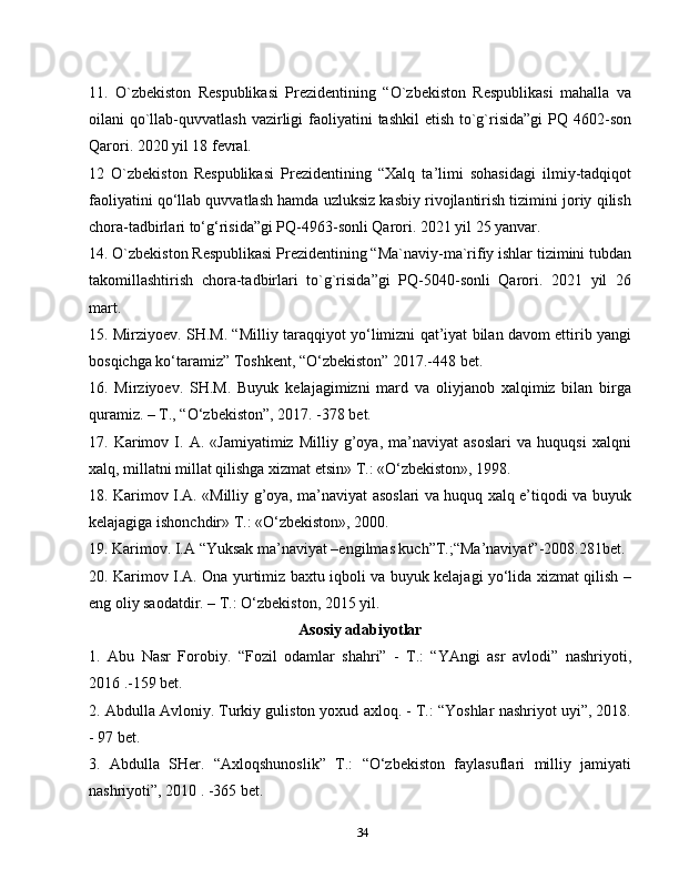 3411.   O`zbekiston   Respublikasi   Prezidentining   “O`zbekiston   Respublikasi   mahalla   va
oilani  qo`llab-quvvatlash  vazirligi  faoliyatini  tashkil  etish  to`g`risida”gi  PQ 4602-son
Qarori. 2020 yil 18 fevral.
12   O`zbekiston   Respublikasi   Prezidentining   “Xalq   ta’limi   sohasidagi   ilmiy-tadqiqot
faoliyatini qo‘llab quvvatlash hamda uzluksiz kasbiy rivojlantirish tizimini joriy qilish
chora-tadbirlari to‘g‘risida”gi PQ-4963-sonli Qarori. 2021 yil 25 yanvar.
14. O`zbekiston Respublikasi Prezidentining “Ma`naviy-ma`rifiy ishlar tizimini tubdan
takomillashtirish   chora-tadbirlari   to`g`risida”gi   PQ-5040-sonli   Qarori.   2021   yil   26
mart.
15. Mirziyoev. SH.M. “Milliy taraqqiyot yo‘limizni qat’iyat bilan davom ettirib yangi
bosqichga ko‘taramiz” Toshkent, “O‘zbekiston” 2017.-448 bet.
16.   Mirziyoev.   SH.M.   Buyuk   kelajagimizni   mard   va   oliyjanob   xalqimiz   bilan   birga
quramiz. – T., “O‘zbekiston”, 2017. -378 bet.
17.   Karimov   I.   A.   «Jamiyatimiz   Milliy   g’oya,   ma’naviyat   asoslari   va   huquqsi   xalqni
xalq, millatni millat qilishga xizmat etsin» T.: «O‘zbekiston», 1998.
18. Karimov I.A. «Milliy g’oya, ma’naviyat asoslari va huquq xalq e’tiqodi va buyuk
kelajagiga ishonchdir» T.: «O‘zbekiston», 2000.
19. Karimov. I.A “Yuksak ma’naviyat –engilmas kuch”T.;“Ma’naviyat”-2008.281bet.
20. Karimov I.A. Ona yurtimiz baxtu iqboli va buyuk kelajagi yо‘lida xizmat qilish –
eng oliy saodatdir. – T.: О‘zbekiston, 2015 yil.
Asosiy adabiyotlar
1.   Abu   Nasr   Forobiy.   “Fozil   odamlar   shahri”   -   T.:   “YAngi   asr   avlodi”   nashriyoti,
2016 .-159 bet.
2. Abdulla Avloniy. Turkiy guliston yoxud axloq. - T.: “Yoshlar nashriyot uyi”, 2018.
- 97 bet.
3.   Abdulla   SHer.   “Axloqshunoslik”   T.:   “O‘zbekiston   faylasuflari   milliy   jamiyati
nashriyoti”, 2010 . -365 bet. 