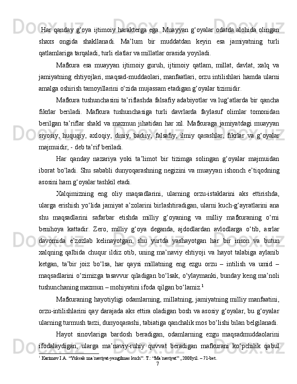 7  Har   qanday   g‘oya   ijtimoiy   harakterga   ega.   Muayyan   g‘oyalar   odatda   alohida   olingan
shaxs   ongida   shakllanadi.   Ma’lum   bir   muddatdan   keyin   esa   jamiyatning   turli
qatlamlariga tarqaladi, turli elatlar va millatlar orasida yoyiladi.
Mafkura   esa   muayyan   ijtimoiy   guruh,   ijtimoiy   qatlam,   millat,   davlat,   xalq   va
jamiyatning ehtiyojlari, maqsad-muddaolari, manfaatlari, orzu intilishlari  hamda ularni
amalga oshirish tamoyillarini o‘zida mujassam etadigan g‘oyalar tizimidir.
Mafkura tushunchasini ta’riflashda falsafiy adabiyotlar va lug‘atlarda bir qancha
fikrlar   beriladi.   Mafkura   tushunchasiga   turli   davrlarda   faylasuf   olimlar   tomonidan
berilgan   ta’riflar   shakl   va   mazmun   jihatidan   har   xil.   Mafkuraga   jamiyatdagi   muayyan
siyosiy,   huquqiy,   axloqiy,   diniy,   badiiy,   falsafiy,   ilmiy   qarashlar,   fikrlar   va   g‘oyalar
majmuidir, - deb ta’rif beriladi.
Har   qanday   nazariya   yoki   ta’limot   bir   tizimga   solingan   g‘oyalar   majmuidan
iborat   bo‘ladi.  Shu sababli  dunyoqarashning  negizini   va  muayyan  ishonch  e’tiqodning
asosini ham g‘oyalar tashkil etadi.
Xalqimizning   eng   oliy   maqsadlarini,   ularning   orzu-istaklarini   aks   ettirishda,
ularga erishish yo‘lida jamiyat a’zolarini birlashtiradigan, ularni kuch-g‘ayratlarini ana
shu   maqsadlarini   safarbar   etishda   milliy   g‘oyaning   va   milliy   mafkuraning   o‘rni
benihoya   kattadir.   Zero,   milliy   g‘oya   deganda,   ajdodlardan   avlodlarga   o‘tib,   asrlar
davomida   e’zozlab   kelinayotgan,   shu   yurtda   yashayotgan   har   bir   inson   va   butun
xalqning   qalbida   chuqur   ildiz   otib,   uning   ma’naviy   ehtiyoji   va   hayot   talabiga   aylanib
ketgan,   ta’bir   joiz   bo‘lsa,   har   qaysi   millatning   eng   ezgu   orzu   –   intilish   va   umid   –
maqsadlarini o‘zimizga tasavvur qiladigan bo‘lsak, o‘ylaymanki, bunday keng ma’noli
tushunchaning mazmun – mohiyatini ifoda qilgan bo‘lamiz. 1
Mafkuraning hayotiyligi odamlarning, millatning, jamiyatning milliy manfaatini,
orzu-intilishlarini qay darajada aks ettira oladigan bosh va asosiy g‘oyalar, bu g‘oyalar
ularning turmush tarzi, dunyoqarashi, tabiatiga qanchalik mos bo‘lishi bilan belgilanadi.
Hayot   sinovlariga   bardosh   beradigan,   odamlarning   ezgu   maqsadmuddaolarini
ifodalaydigan,   ularga   ma’naviy-ruhiy   quvvat   beradigan   mafkurani   ko‘pchilik   qabul
1
 Karimov I.A. “Yuksak ma`naviyat-yengilmas kuch”. Т.: “Ma`naviyat” , 2008yil. – 71-bet. 