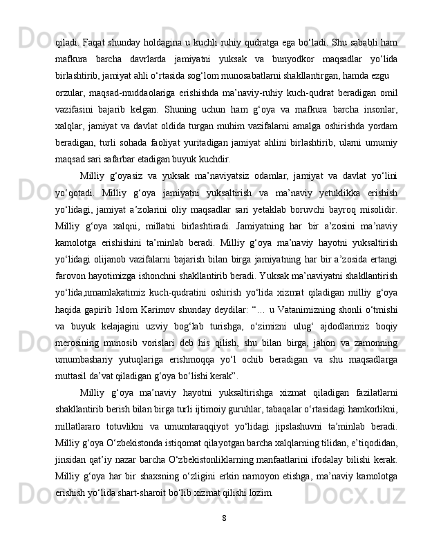 8qiladi. Faqat  shunday holdagina  u kuchli  ruhiy qudratga ega bo‘ladi. Shu sababli  ham
mafkura   barcha   davrlarda   jamiyatni   yuksak   va   bunyodkor   maqsadlar   yo‘lida
birlashtirib, jamiyat ahli o‘rtasida sog‘lom munosabatlarni shakllantirgan, hamda ezgu
orzular,   maqsad-muddaolariga   erishishda   ma’naviy-ruhiy   kuch-qudrat   beradigan   omil
vazifasini   bajarib   kelgan.   Shuning   uchun   ham   g‘oya   va   mafkura   barcha   insonlar,
xalqlar,   jamiyat   va   davlat   oldida   turgan   muhim   vazifalarni   amalga   oshirishda   yordam
beradigan,   turli   sohada   faoliyat   yuritadigan   jamiyat   ahlini   birlashtirib,   ularni   umumiy
maqsad sari safarbar etadigan buyuk kuchdir.
Milliy   g‘oyasiz   va   yuksak   ma’naviyatsiz   odamlar,   jamiyat   va   davlat   yo‘lini
yo‘qotadi.   Milliy   g‘oya   jamiyatni   yuksaltirish   va   ma’naviy   yetuklikka   erishish
yo‘lidagi,   jamiyat   a’zolarini   oliy   maqsadlar   sari   yetaklab   boruvchi   bayroq   misolidir.
Milliy   g‘oya   xalqni,   millatni   birlashtiradi.   Jamiyatning   har   bir   a’zosini   ma’naviy
kamolotga   erishishini   ta’minlab   beradi.   Milliy   g‘oya   ma’naviy   hayotni   yuksaltirish
yo‘lidagi   olijanob   vazifalarni   bajarish   bilan   birga   jamiyatning   har   bir   a’zosida   ertangi
farovon hayotimizga ishonchni shakllantirib beradi. Yuksak ma’naviyatni shakllantirish
yo‘lida,nmamlakatimiz   kuch-qudratini   oshirish   yo‘lida   xizmat   qiladigan   milliy   g‘oya
haqida  gapirib  Islom  Karimov shunday  deydilar:   “… u  Vatanimizning shonli  o‘tmishi
va   buyuk   kelajagini   uzviy   bog‘lab   turishga,   o‘zimizni   ulug‘   ajdodlarimiz   boqiy
merosining   munosib   vorislari   deb   his   qilish,   shu   bilan   birga,   jahon   va   zamonning
umumbashariy   yutuqlariga   erishmoqqa   yo‘l   ochib   beradigan   va   shu   maqsadlarga
muttasil da’vat qiladigan g‘oya bo‘lishi kerak”.
Milliy   g‘oya   ma’naviy   hayotni   yuksaltirishga   xizmat   qiladigan   fazilatlarni
shakllantirib berish bilan birga turli ijtimoiy guruhlar, tabaqalar o‘rtasidagi hamkorlikni,
millatlararo   totuvlikni   va   umumtaraqqiyot   yo‘lidagi   jipslashuvni   ta’minlab   beradi.
Milliy g‘oya O‘zbekistonda istiqomat qilayotgan barcha xalqlarning tilidan, e’tiqodidan,
jinsidan qat’iy nazar barcha O‘zbekistonliklarning manfaatlarini  ifodalay bilishi  kerak.
Milliy   g‘oya   har   bir   shaxsning   o‘zligini   erkin   namoyon   etishga,   ma’naviy   kamolotga
erishish yo‘lida shart-sharoit bo‘lib xizmat qilishi lozim. 