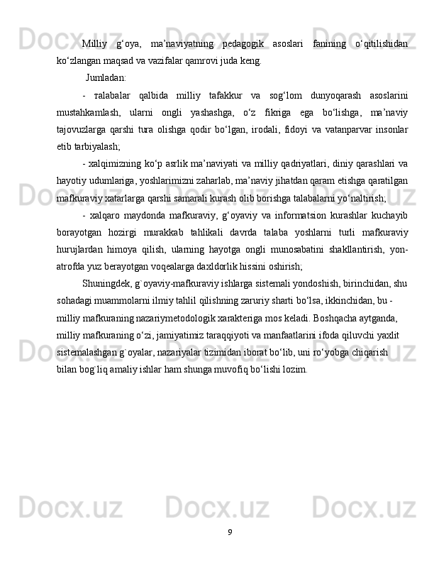 9Milliy   g‘oya,   ma’naviyatning   pedagogik   asoslari   fanining   o‘qitilishidan
ko‘zlangan maqsad va vazifalar qamrovi juda keng.
Jumladan:
-   тalabalar   qalbida   milliy   tafakkur   va   sog‘lom   dunyoqarash   asoslarini
mustahkamlash,   ularni   ongli   yashashga,   o‘z   fikriga   ega   bo‘lishga,   ma’naviy
tajovuzlarga   qarshi   tura   olishga   qodir   bo‘lgan,   irodali,   fidoyi   va   vatanparvar   insonlar
etib tarbiyalash;
- хalqimizning ko‘p asrlik ma’naviyati va milliy qadriyatlari, diniy qarashlari va
hayotiy udumlariga, yoshlarimizni zaharlab, ma’naviy jihatdan qaram etishga qaratilgan
mafkuraviy xatarlarga qarshi samarali kurash olib borishga talabalarni yo‘naltirish;
-   хalqaro   maydonda   mafkuraviy,   g‘oyaviy   va   informatsion   kurashlar   kuchayib
borayotgan   hozirgi   murakkab   tahlikali   davrda   talaba   yoshlarni   turli   mafkuraviy
hurujlardan   himoya   qilish,   ularning   hayotga   ongli   munosabatini   shakllantirish,   yon-
atrofda yuz berayotgan voqealarga daxldorlik hissini oshirish;
Shuningdek, g`oyaviy-mafkuraviy ishlarga sistemali yondoshish, birinchidan, shu
sohadagi muammolarni ilmiy tahlil qilishning zaruriy sharti bo‘lsa, ikkinchidan, bu - 
milliy mafkuraning nazariymetodologik xarakteriga mos keladi. Boshqacha aytganda, 
milliy mafkuraning o‘zi, jamiyatimiz taraqqiyoti va manfaatlarini ifoda qiluvchi yaxlit 
sistemalashgan g`oyalar, nazariyalar tizimidan iborat bo‘lib, uni ro‘yobga chiqarish 
bilan bog`liq amaliy ishlar ham shunga muvofiq bo‘lishi lozim. 