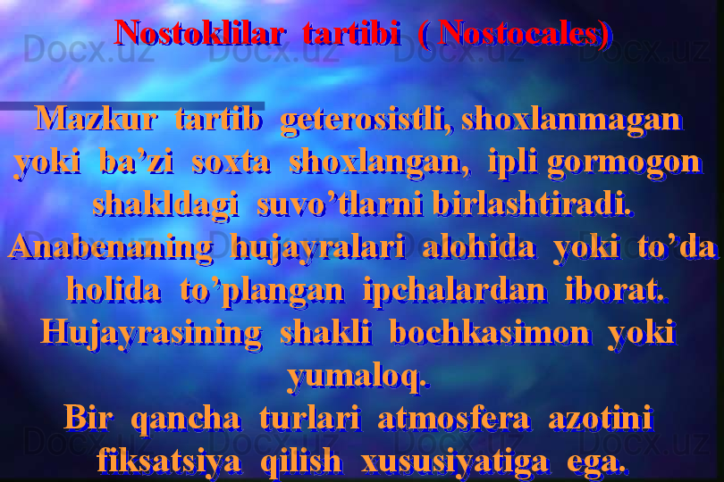 Nostoklilar  tartibi  ( Nostocales)
Mazkur  tartib  geterosistli, shoxlanmagan  
yoki  ba’zi  soxta  shoxlangan,  ipli gormogon  
shakldagi  suvo’tlarni birlashtiradi.
Anabenaning  hujayralari  alohida  yoki  to’da 
 holida  to’plangan  ipchalardan  iborat.
Hujayrasining  shakli  bochkasimon  yoki  
yumaloq. 
Bir  qancha  turlari  atmosfera  azotini  
fiksatsiya  qilish  xususiyatiga  ega.  