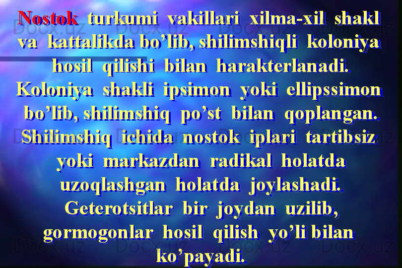 Nostok   turkumi  vakillari  xilma-xil  shakl  
va  kattalikda bo’lib, shilimshiqli  koloniya  
hosil  qilishi  bilan  harakterlanadi. 
Koloniya  shakli  ipsimon  yoki  ellipssimon  
bo’lib, shilimshiq  po’st  bilan  qoplangan.
Shilimshiq  ichida  nostok  iplari  tartibsiz  
yoki  markazdan  radikal  holatda 
uzoqlashgan  holatda  joylashadi.
Geterotsitlar  bir  joydan  uzilib, 
gormogonlar  hosil  qilish  yo’li bilan  
ko’payadi.  