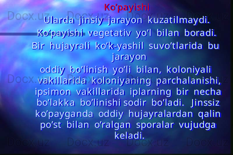 Ko’pay ishi
Ularda  jinsiy   jaray on  k uzat ilmay di.
Ko’pay ishi  v eget at iv   y o’l  bilan  boradi.
Bir  hujay rali  k o’k -y ashil  suv o’t larida  bu  
jaray on
oddiy   bo’linish  y o’li  bilan,  k oloniy ali  
v ak illarida  k oloniy aning  parchalanishi, 
ipsimon  v ak illarida  iplarning  bir  necha  
bo’lak k a  bo’linishi sodir  bo’ladi.   J inssiz  
k o’pay ganda  oddiy   hujay ralardan  qalin  
po’st   bilan  o’ralgan  sporalar  v ujudga  
k eladi.  