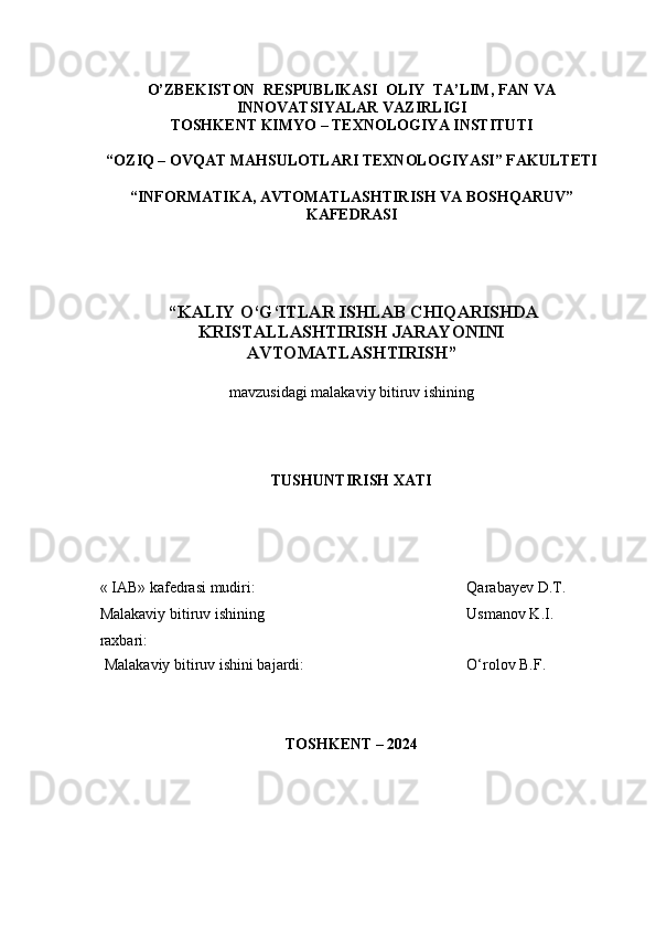 O’ZBEKISTON  RESPUBLIKASI  OLIY  TA’LIM , FAN VA
INNOVATSIYALAR  VAZIRLIGI
TOSHKENT KIMY O  – TEXNOLOGIY A  INSTITUTI
“OZIQ – OVQAT MAHSULOTLARI TEXNOLOGIY A SI” FAKULTETI
“INFORMATIKA, AVTOMATLASHTIRISH VA BOSHQARUV”
KAFEDRASI
 “ KALIY O‘G‘ITLAR ISHLAB CHIQARISHDA
KRISTALLASHTIRISH JARAYONINI
AVTOMATLASHTIRISH ”
mavzu si dagi malakaviy bitiruv ishining
TUSHUNTIRISH XATI 
« IAB» k afedra si  mudiri : Qarabayev  D .T.
Malakaviy bitiruv   ishining 
raxbari: Usmanov K.I.
Malakaviy bitiruv  i shini bajardi: O‘rolov B.F.
TOSHKENT – 202 4 