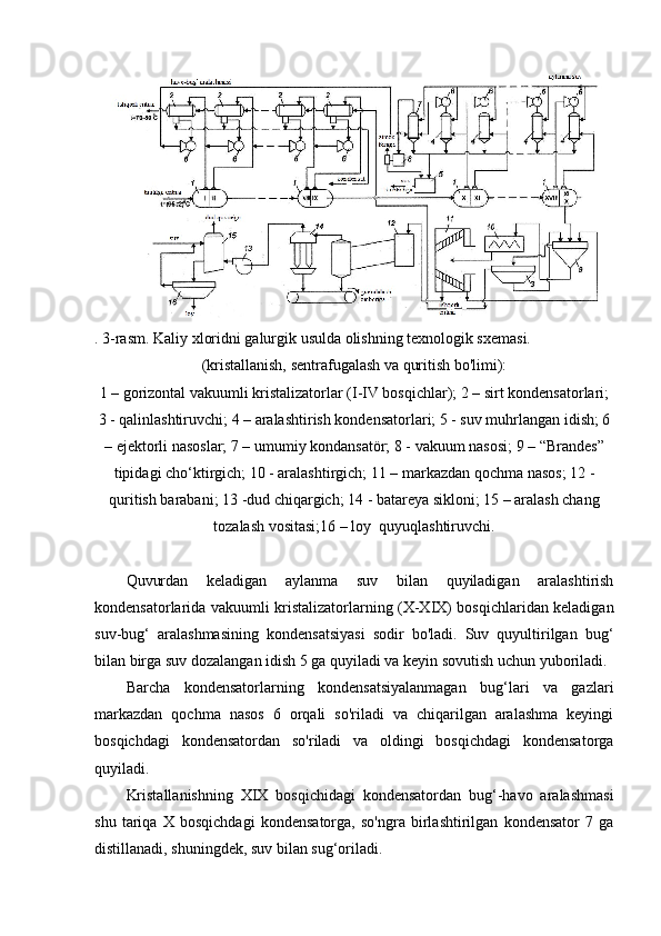 . 3-rasm. Kaliy xloridni galurgik usulda olishning texnologik sxemasi.
(kristallanish, sentrafugalash va quritish bo'limi):
1 – gorizontal vakuumli kristalizatorlar (I-IV bosqichlar); 2 – sirt kondensatorlari;
3 - qalinlashtiruvchi; 4 – aralashtirish kondensatorlari; 5 - suv muhrlangan idish; 6
– ejektorli nasoslar; 7 – umumiy kondansatör; 8 - vakuum nasosi; 9 – “Brandes”
tipidagi cho‘ktirgich; 10 - aralashtirgich; 11 – markazdan qochma nasos; 12 -
quritish barabani; 13 -dud chiqargich; 14 - batareya sikloni; 15 – aralash chang
tozalash vositasi;16 – loy  quyuqlashtiruvchi.
Quvurdan   keladigan   aylanma   suv   bilan   quyiladigan   aralashtirish
kondensatorlarida vakuumli kristalizatorlarning (X-XIX) bosqichlaridan keladigan
suv-bug‘   aralashmasining   kondensatsiyasi   sodir   bo'ladi.   Suv   quyultirilgan   bug‘
bilan birga suv dozalangan idish 5 ga quyiladi va keyin sovutish uchun yuboriladi.
Barcha   kondensatorlarning   kondensatsiyalanmagan   bug‘lari   va   gazlari
markazdan   qochma   nasos   6   orqali   so'riladi   va   chiqarilgan   aralashma   keyingi
bosqichdagi   kondensatordan   so'riladi   va   oldingi   bosqichdagi   kondensatorga
quyiladi.
Kristallanishning   XIX   bosqichidagi   kondensatordan   bug‘-havo   aralashmasi
shu   tariqa   X   bosqichdagi   kondensatorga,   so'ngra   birlashtirilgan   kondensator   7   ga
distillanadi, shuningdek, suv bilan sug‘oriladi. 