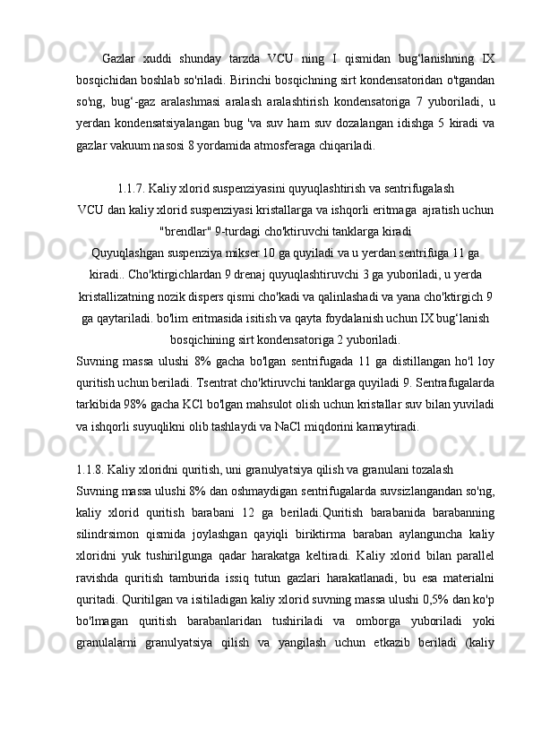 Gazlar   xuddi   shunday   tarzda   VCU   ning   I   qismidan   bug‘lanishning   IX
bosqichidan boshlab so'riladi. Birinchi bosqichning sirt kondensatoridan o'tgandan
so'ng,   bug‘-gaz   aralashmasi   aralash   aralashtirish   kondensatoriga   7   yuboriladi,   u
yerdan   kondensatsiyalangan   bug   'va   suv   ham   suv   dozalangan   idishga   5   kiradi   va
gazlar vakuum nasosi 8 yordamida atmosferaga chiqariladi.
1.1.7. Kaliy xlorid suspenziyasini quyuqlashtirish va sentrifugalash
VCU dan kaliy xlorid suspenziyasi kristallarga va ishqorli eritmaga  ajratish uchun
"brendlar" 9-turdagi cho'ktiruvchi tanklarga kiradi
Quyuqlashgan suspenziya mikser 10 ga quyiladi va u yerdan sentrifuga 11 ga
kiradi.. Cho'ktirgichlardan 9 drenaj quyuqlashtiruvchi 3 ga yuboriladi, u yerda
kristallizatning nozik dispers qismi cho'kadi va qalinlashadi va yana cho'ktirgich 9
ga qaytariladi. bo'lim eritmasida isitish va qayta foydalanish uchun IX bug‘lanish
bosqichining sirt kondensatoriga 2 yuboriladi.
Suvning   massa   ulushi   8%   gacha   bo'lgan   sentrifugada   11   ga   distillangan   ho'l   loy
quritish uchun beriladi. Tsentrat cho'ktiruvchi tanklarga quyiladi 9. Sentrafugalarda
tarkibida 98% gacha KCl bo'lgan mahsulot olish uchun kristallar suv bilan yuviladi
va ishqorli suyuqlikni olib tashlaydi va NaCl miqdorini kamaytiradi.
1.1.8. Kaliy xloridni quritish, uni granulyatsiya qilish va granulani tozalash
Suvning massa ulushi 8% dan oshmaydigan sentrifugalarda suvsizlangandan so'ng,
kaliy   xlorid   quritish   barabani   12   ga   beriladi.Quritish   barabanida   barabanning
silindrsimon   qismida   joylashgan   qayiqli   biriktirma   baraban   aylanguncha   kaliy
xloridni   yuk   tushirilgunga   qadar   harakatga   keltiradi.   Kaliy   xlorid   bilan   parallel
ravishda   quritish   tamburida   issiq   tutun   gazlari   harakatlanadi,   bu   esa   materialni
quritadi. Quritilgan va isitiladigan kaliy xlorid suvning massa ulushi 0,5% dan ko'p
bo'lmagan   quritish   barabanlaridan   tushiriladi   va   omborga   yuboriladi   yoki
granulalarni   granulyatsiya   qilish   va   yangilash   uchun   etkazib   beriladi   (kaliy 