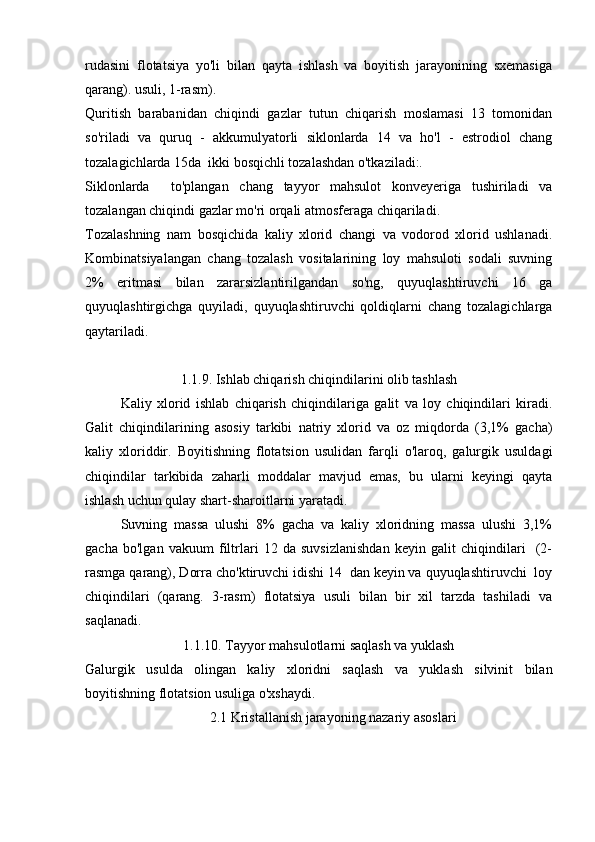 rudasini   flotatsiya   yo'li   bilan   qayta   ishlash   va   boyitish   jarayonining   sxemasiga
qarang). usuli, 1-rasm).
Quritish   barabanidan   chiqindi   gazlar   tutun   chiqarish   moslamasi   13   tomonidan
so'riladi   va   quruq   -   akkumulyatorli   siklonlarda   14   va   ho'l   -   estrodiol   chang
tozalagichlarda 15da  ikki bosqichli tozalashdan o'tkaziladi:.
Siklonlarda     to'plangan   chang   tayyor   mahsulot   konveyeriga   tushiriladi   va
tozalangan chiqindi gazlar mo'ri orqali atmosferaga chiqariladi.
Tozalashning   nam   bosqichida   kaliy   xlorid   changi   va   vodorod   xlorid   ushlanadi.
Kombinatsiyalangan   chang   tozalash   vositalarining   loy   mahsuloti   sodali   suvning
2%   eritmasi   bilan   zararsizlantirilgandan   so'ng,   quyuqlashtiruvchi   16   ga
quyuqlashtirgichga   quyiladi,   quyuqlashtiruvchi   qoldiqlarni   chang   tozalagichlarga
qaytariladi.
1.1.9. Ishlab chiqarish chiqindilarini olib tashlash
Kaliy   xlorid   ishlab   chiqarish   chiqindilariga   galit   va   loy   chiqindilari   kiradi.
Galit   chiqindilarining   asosiy   tarkibi   natriy   xlorid   va   oz   miqdorda   (3,1%   gacha)
kaliy   xloriddir.   Boyitishning   flotatsion   usulidan   farqli   o'laroq,   galurgik   usuldagi
chiqindilar   tarkibida   zaharli   moddalar   mavjud   emas,   bu   ularni   keyingi   qayta
ishlash uchun qulay shart-sharoitlarni yaratadi.
Suvning   massa   ulushi   8%   gacha   va   kaliy   xloridning   massa   ulushi   3,1%
gacha   bo'lgan   vakuum   filtrlari   12   da   suvsizlanishdan   keyin   galit   chiqindilari     (2-
rasmga qarang), Dorra cho'ktiruvchi idishi 14  dan keyin va quyuqlashtiruvchi  loy
chiqindilari   (qarang.   3-rasm)   flotatsiya   usuli   bilan   bir   xil   tarzda   tashiladi   va
saqlanadi.
1.1.10. Tayyor mahsulotlarni saqlash va yuklash
Galurgik   usulda   olingan   kaliy   xloridni   saqlash   va   yuklash   silvinit   bilan
boyitishning flotatsion usuliga o'xshaydi.
2.1 Kristallanish jarayoning nazariy asoslari 