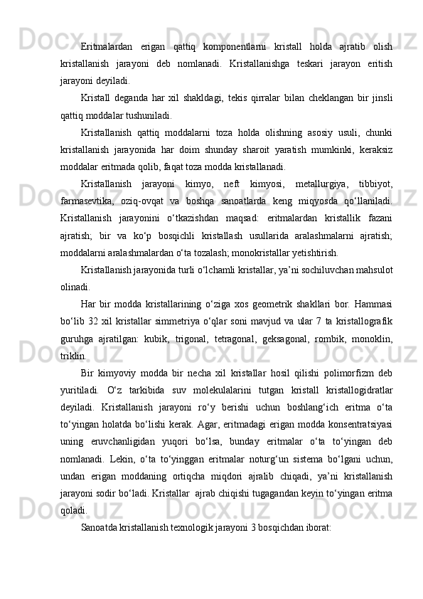 Eritmalardan   erigan   qattiq   komponentlarni   kristall   holda   ajratib   olish
kristallanish   jarayoni   deb   nomlanadi.   Kristallanishga   teskari   jarayon   eritish
jarayoni deyiladi.
Kristall   deganda   har   xil   shakldagi,   tekis   qirralar   bilan   cheklangan   bir   jinsli
qattiq moddalar tushuniladi.
Kristallanish   qattiq   moddalarni   toza   holda   olishning   asosiy   usuli,   chunki
kristallanish   jarayonida   har   doim   shunday   sharoit   yaratish   mumkinki,   keraksiz
moddalar eritmada qolib, faqat toza modda kristallanadi.
Kristallanish   jarayoni   kimyo,   neft   kimyosi,   metallurgiya,   tibbiyot,
farmasevtika,   oziq-ovqat   va   boshqa   sanoatlarda   keng   miqyosda   qo‘llaniladi.
Kristallanish   jarayonini   o‘tkazishdan   maqsad:   eritmalardan   kristallik   fazani
ajratish;   bir   va   ko‘p   bosqichli   kristallash   usullarida   aralashmalarni   ajratish;
moddalarni aralashmalardan o‘ta tozalash; monokristallar yetishtirish.
Kristallanish jarayonida turli o‘lchamli kristallar, ya’ni sochiluvchan mahsulot
olinadi.
Har   bir   modda   kristallarining   o‘ziga   xos   geometrik   shakllari   bor.   Hammasi
bo‘lib   32   xil   kristallar   simmetriya   o‘qlar   soni   mavjud   va   ular   7   ta   kristallografik
guruhga   ajratilgan:   kubik,   trigonal,   tetragonal,   geksagonal,   rombik,   monoklin,
triklin.
Bir   kimyoviy   modda   bir   necha   xil   kristallar   hosil   qilishi   polimorfizm   deb
yuritiladi.   O‘z   tarkibida   suv   molekulalarini   tutgan   kristall   kristallogidratlar
deyiladi.   Kristallanish   jarayoni   ro‘y   berishi   uchun   boshlang‘ich   eritma   o‘ta
to‘yingan   holatda   bo‘lishi   kerak.   Agar,   eritmadagi   erigan   modda   konsentratsiyasi
uning   eruvchanligidan   yuqori   bo‘lsa,   bunday   eritmalar   o‘ta   to‘yingan   deb
nomlanadi.   Lekin,   o‘ta   to‘yinggan   eritmalar   noturg‘un   sistema   bo‘lgani   uchun,
undan   erigan   moddaning   ortiqcha   miqdori   ajralib   chiqadi,   ya’ni   kristallanish
jarayoni sodir bo‘ladi. Kristallar  ajrab chiqishi tugagandan keyin to‘yingan eritma
qoladi.
Sanoatda kristallanish texnologik jarayoni 3 bosqichdan iborat:  