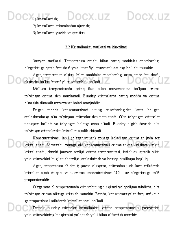 1) kristallanish; 
2) kristallarni eritmalardan ajratish; 
3) kristallarni yuvish va quritish.
2.2 Kristallanish statikasi va kinetikasi
Jarayon   statikasi.   Temperatura   ortishi   bilan   qattiq   moddalar   eruvchanligi
o‘zgarishiga qarab "musbat" yoki "manfiy” eruvchanlikka ega bo‘lishi mumkin.
Agar, temperatura o‘sishi  bilan  moddalar   eruvchanligi  ortsa,  unda  "musbat",
aksincha bo‘lsa "manfiy" eruvchanlikli bo‘ladi.
Ma’lum   temperaturada   qattiq   faza   bilan   muvozanatda   bo‘lgan   eritma
to‘yingan   eritma   deb   nomlanadi.   Bunday   eritmalarda   qattiq   modda   va   eritma
o‘rtasida dinamik muvozanat holati mavjuddir.
Erigan   modda   konsentratsiyasi   uning   eruvchanligidan   katta   bo‘lgan
aralashmalarga   o‘ta   to‘yingan   eritmalar   deb   nomlanadi.   O‘ta   to‘yingan   eritmalar
noturgun   bo‘ladi   va   to‘yingan   holatga   oson   o‘tadi.   Bunday   o‘gish   davrida   o‘ta
to‘yingan eritmalardan kristallar ajralib chiqadi.
Konsentratsiyasi   labil   (o‘zgaruvchan)   zonaga   keladigan   eritmalar   juda   tez
kristallanadi. Metastabil zonaga oid konsentratsiyali eritmalar esa - nisbatan sekin
kristallanadi,   chunki   jarayon   tezligi   eritma   temperaturasi,   issiqlikni   ajratib   olish
yoki erituvchini bug‘lanish tezligi, aralashtirish va boshqa omillarga bog‘liq.
Agar,   temperatura   t2   dan   tj   gacha   o‘zgarsa,   eritmadan   juda   kam   mikdorda
kristallar   ajrab   chiqadi   va   u   eritma   konsentratsiyasi   U2   -   uv   o‘zgarishiga   to‘fi
proporsionaldir.
O‘zgarmas t2 temperaturada erituvchining bir qismi yo‘qotilgan takdirda, o‘ta
to‘yingan eritma olishga erishish mumkin. Bunda, konsentratsiyalar farqi ux"- u o
ga proporsional mikdorda kristallar hosil bo‘ladi.
Demak,   bunday   eritmalar   kristallanishi   eritma   temperaturasini   pasaytirish
yoki erituvchining bir qismini yo‘qotish yo‘li bilan o‘tkazish mumkin. 