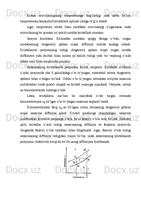 Eritma   eruvchanligining   temperaturaga   bog‘likdigi   juda   katta   bo‘lsa,
temperaturani kamaytirib kristallash optimal usulga to‘g‘ri keladi.
Agar,   temperatura   ortishi   bilan   moddalar   eruvchanligi   o‘zgarmasa,   unda
erituvchining bir qismini yo‘qotish usulida kristallash mumkin.
Jarayon   kinetikasi.   Eritmadan   moddani   qatgiq   fazaga   o‘tishi,   erigan
modsalarning   chegaraviy   qatlam   orqali   diffuziya   usulida   amalga   oshadi.
Kristallanish   jarayonining   tezligi   chegaraviy   qatlam   orqali   erigan   modda
duffiziyasi   yoki   kristall   bilan   modsa   qo‘shilish   tezligi   yoki   bir   vaqtning   o‘zida
ikkala omil bilan aniqlanishi mumkin.
Saxarozaning   kristallanish   jarayonini   ko‘rib   chiqamiz.   Kristallar   o‘lchami
o‘sishi  jarayonida ular 8 qalinlikdagi o‘ta to‘yingan, metastabil  eritma chegaraviy
qatlami   bilan  o‘ralgan  bo‘ladi.  Ushbu  o‘ta  to‘yingan   eritmadan  ortiqcha  saxaroza
molekulalari   tezda  ajralib chiqadi   va kristall   yuzasiga  yopishadi.  Natijada,  eritma
un konsentratsiyali holatiga o‘tadi.
Lekin,   kristallarni   ma’lum   bir   masofada   o‘rab   turgan   eritmada
konsentratsiyasi u
p  bo‘lgan o‘ta to‘yingan saxaroza saqlanib turadi.
Konsentratsiyalar   farqi   u
p   un   bo‘lgani   uchun   eritmaning   chegaraviy   qatlami
orqali   saxaroza   diffuziya   qiladi.   Kristall   qirralariga   yaqinlashgan,   saxaroza
molekulalari kristallik panjaraga o‘tadi, ya’ni fazaviy o‘tish sosir bo‘ladi. Shunday
qilib,   kristallar   o‘sish   tezligi   saxarozaning   diffuziya   va   fazalarni   ajratuvchi
chegarada   fazaviy   o‘tish   tezliklari   bilan   belgilanadi.   Agar,   fazaviy   o‘tish   tezligi
saxarozaning   diffuziya   tezligidan   yuqori   bo‘lsa,   unda   saxarozaning   kristallanish
jarayonini cheklovchi bosqichi bo‘lib uning diffuziyasi hisoblanadi. 