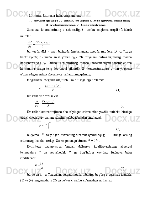 2.1 -rasm. Eritmalar holat diagrammasi.
1-1 - eruvchanlik egri chizig‘i; 2-2 - m e tastabil soha chegarasi; A - labil (o‘zguruvchan) eritmalar zonasi;
B - metastabil eritmalar zonasi; V —barqaror eritmalar zonasi.
Sa xaroza   krisstallarining   o‘sish   tezligini     ushbu   tenglama   orqali   ifodalash
mumkin :  
bu   yerda   dM   -   vaq t   birligida   kristallangan   modda   miqdori;   D   -diffuziya
koeffisiyenti;   F   - kristallanish yuzasi;   y
n   - o‘ta to‘yingan eritma hajmidagi modda
konsentratsiyasi;  y
u  - kristall sirti atrofidagi modda konsentratsiyasi (odatda eritma
konsentratsiyasiga   teng   deb   qabul   qilinadi);   S   -   konsentratsiyasi   y
n   lan   y
n   gacha
o‘zgaradigan eritma chegaraviy qatlamining qalinlig i. 
tenglamani integrallasak, ushbu ko‘rinishga ega bo‘lamiz:
(1)
Kristallanish tezligi esa:  
. (2)
Kristallar laminar rejimda o‘ta to‘yingan eritma bilan yuvilib turishini hisobga
olsak, chegaraviy qatlam qalinligi ushbu ifodadan aniqlanadi:
(3)
bu yerda    - to‘yingan eritmaning dinamik qovushoqligi;     - krisgallarning
eritmadagi harakat tezligi. Stoks qonuniga binoan   = 1/ . 
Eynshteyn   nazariyasiga   binoan   diffuziya   koeffisiyentining   absolyut
temperatura   T   va   qovushoqlik     ga   bog‘liqligi   kuyidagi   funksiya   bilan
ifodalanadi:
(4)
bu yerda k - diffuziyalanayotgan modda tabiatiga bog‘liq o‘zgarmas kattalik.
(3) va (4) tenglamalarni (2) ga qo‘ysak, ushbu ko‘rinishga erishamiz: 