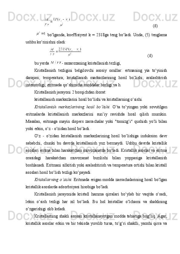 (6)
    bo‘lganda,  koeffisiyent  k  = 2318ga  teng  bo‘ladi.  Unda, (5)  tenglama
ushbu ko‘rinishni oladi:
(6)
bu yerda  - saxarozaning kristallanish tezligi, 
Kristallanish   tezligini   belgilovchi   asosiy   omillar:   ertmaning   yia   to‘yinish
darajasi;   temperatura;   kristallanish   markazlarining   hosil   bo‘lishi;   aralashtirish
intensivligi; eritmada qo‘shimcha moddalar borligi va h.
Kristallanish jarayoni 2 bosqichdan iborat: 
kristallanish markazlarini hosil bo‘lishi va kristallarning o‘sishi.
Kristallanish   markazlarining   hosil   bo‘lishi.   O‘ta   to‘yingan   yoki   sovutilgan
eritmalarda   kristallanish   markazlarini   sun’iy   ravishda   hosil   qilish   mumkin.
Masalan,   eritmaga   mayin   dispers   zarrachalar   yoki   "tomizg‘i"   qushish   yo‘li   bilan
yoki erkin, o‘z - o‘zidan hosil bo‘ladi.
O‘z   -   o‘zidan   kristallanish   markazlarining   hosil   bo‘lishiga   induksion   davr
sababchi,   chunki   bu   davrda   kristallanish   yuz   bermaydi.   Ushbu   davrda   kristallik
asoslari eritma bilan harakatchan muvozanatda bo‘ladi. Kristallik asoslar va eritma
orasidagi   harakatchan   muvozanat   buzilishi   bilan   yoppasiga   kristallanish
boshlanadi. Eritmani silkitish yoki aralashtirish va temperatura ortishi bilan kristall
asoslari hosil bo‘lish tezligi ko‘payadi.
Kristallarning o‘sishi.   Eritmada erigan modda zarrachalarining hosil  bo‘lgan
kristallik asoslarda adsorbsiyasi hisobiga bo‘ladi.
Kristallanish   jarayonida   kristall   hamma   qirralari   bo‘ylab   bir   vaqtda   o‘sadi,
lekin   o‘sish   tezligi   har   xil   bo‘ladi.   Bu   hol   kristallar   o‘lchami   va   shaklining
o‘zgarishigi olib keladi.
Kristallarning shakli asosan kristallanayotgan modda tabiatiga bog‘liq. Agar,
kristallik asoslar  erkin va bir tekisda yuvilib tursa, to‘g‘ri shaklli, yaxshi  qirra va 