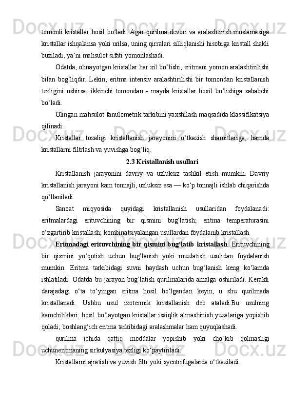 tomonli kristallar hosil bo‘ladi. Agar qurilma devori va aralashtirish moslamasiga
kristallar ishqalansa yoki urilsa, uning qirralari silliqlanishi hisobiga kristall shakli
buziladi, ya’ni mahsulot sifati yomonlashadi.
Odatda, olinayotgan kristallar har xil bo‘lishi, eritmani yomon aralashtirilishi
bilan   bog‘liqdir.   Lekin,   eritma   intensiv   aralashtirilishi   bir   tomondan   kristallanish
tezligini   oshirsa,   ikkinchi   tomondan   -   mayda   kristallar   hosil   bo‘lishiga   sababchi
bo‘ladi.
Olingan mahsulot fanulometrik tarkibini yaxshilash maqsadida klassifikatsiya
qilinadi.
Kristallar   tozaligi   kristallanish   jarayonini   o‘tkazish   sharoitlariga,   hamda
kristallarni filtrlash va yuvishga bog‘liq.
2.3 Kristallanish usullari
Kristallanish   jarayonini   davriy   va   uzluksiz   tashkil   etish   mumkin.   Davriy
kristallanish jarayoni kam tonnajli, uzluksiz esa — ko‘p tonnajli ishlab chiqarishda
qo‘llaniladi.
Sanoat   miqyosida   quyidagi   kristallanish   usullaridan   foydalanadi:
eritmalardagi   erituvchining   bir   qismini   bug‘latish;   eritma   temperaturasini
o‘zgartirib kristallash; kombinatsiyalangan usullardan foydalanib kristallash.
Eritmadagi   erituvchining   bir   qismini   bug‘latib   kristallash .   Erituvchining
bir   qismini   yo‘qotish   uchun   bug‘lanish   yoki   muzlatish   usulidan   foydalanish
mumkin.   Eritma   tarkibidagi   suvni   haydash   uchun   bug‘lanish   keng   ko‘lamda
ishlatiladi.   Odatda   bu   jarayon   bug‘latish   qurilmalarida   amalga   oshiriladi.   Kerakli
darajadagi   o‘ta   to‘yingan   eritma   hosil   bo‘lgandan   keyin,   u   shu   qurilmada
kristallanadi.   Ushbu   usul   izotermik   kristallanish   deb   ataladi.Bu   usulning
kamchiliklari: hosil bo‘layotgan kristallar issiqlik almashinish yuzalariga yopishib
qoladi; boshlang‘ich eritma tarkibidagi aralashmalar ham quyuqlashadi.
qurilma   ichida   qattiq   moddalar   yopishib   yoki   cho‘kib   qolmasligi
uchuneritmaning sirkulyasiya tezligi ko‘paytiriladi.
Kristallarni ajratish va yuvish filtr yoki syentrifugalarda o‘tkaziladi. 