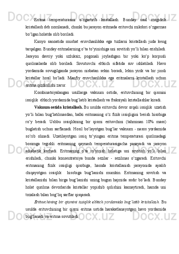 Eritma   temperaturasini   o‘zgartirib   kristallash.   Bunday   usul   izogidrik
kristallash deb nomlanadi, chunki bu jarayon eritmada erituvchi mikdori o‘zgarmas
bo‘lgan holatda olib boriladi.
Kimyo   sanoatida   musbat   eruvchanlikka   ega   tuzlarni   kristallash   juda   keng
tarqalgan. Bunday eritmalarning o‘ta to‘yinishiga uni sovitish yo‘li bilan erishiladi.
Jarayon   davriy   yoki   uzluksiz,   pogonali   joylashgan   bir   yoki   ko‘p   korpusli
qurilmalarda   olib   boriladi.   Sovutuvchi   eltkich   sifatida   suv   ishlatiladi.   Havo
yordamida   sovugilganda   jarayon   nisbatan   sekin   boradi,   lekin   yirik   va   bir   jinsli
kristallar   hosil   bo‘ladi.   Manfiy   eruvchanlikka   ega   eritmalarni   kristallash   uchun
eritma qizdirilishi zarur.
Kombinatsiyalangan   usullarga   vakuum   ostida,   erituvchining   bir   qismini
issiqlik  eltkich yordamida bug‘latib kristallash va fraksiyali kristallashlar kiradi.
Vakuum ostida kristallash.  Bu usulda erituvchi devor orqali issiqlik  uzatish
yo‘li   bilan   bug‘latilmasdan,   balki   eritmaning   o‘z   fizik   issiqligini   berish   hisobiga
ro‘y   beradi.   Ushbu   issiqlikning   bir   qismi   erituvchini   (tahminan   10%   mass)
buglatish  uchun  sarflanadi.  Hosil   bo‘layotgan   bug‘lar   vakuum   -  nasos   yordamida
so‘rib   olinadi.   Uzatilayotgan   issiq   to‘yingan   eritma   temperaturasi   qurilmadagi
bosimga   tegishli   eritmaning   qaynash   temperaturasigacha   pasayadi   va   jarayon
adiabatik   kechadi.   Eritmaning   o‘ta   to‘yinish   holatiga   uni   sovitish   yo‘li   bilan
erishiladi,   chunki   konsentratsiya   bunda   sezilar   -   sezilmas   o‘zgaradi.   Erituvchi
eritmaning   fizik   issiqligi   qisobiga,   hamda   kristallanish   jarayonida   ajralib
chiqayotgan   issiqlik     hisobiga   bug‘lanishi   mumkin.   Eritmaning   sovitish   va
kristallanishi   bilan   birga   bug‘lanishi   uning   bugun   hajmida   sodir   bo‘ladi.   Bunday
holat   qurilma   devorlarida   kristallar   yopishib   qolishini   kamaytiradi,   hamda   uni
tozalash bilan bog‘liq sarflar qisqaradi.
Erituvchining bir qismini issiqlik eltkich yordamida bug‘latib kristallash . Bu
usulda   erituvchining   bir   qismi   eritma   ustida   harakatlanayotgan   havo   yordamida
bug‘lanadi va eritma sovutiladi. 