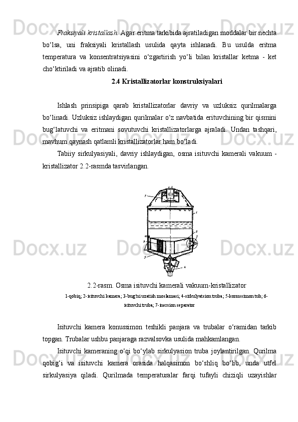 Fraksiyali kristallash.  Agar eritma tarkibida ajratiladigan moddalar bir nechta
bo‘lsa,   uni   fraksiyali   kristallash   usulida   qayta   ishlanadi.   Bu   usulda   eritma
temperatura   va   konsentratsiyasini   o‘zgartirish   yo‘li   bilan   kristallar   ketma   -   ket
cho‘ktiriladi va ajratib olinadi.
2.4 Kristallizatorlar konstruksiyalari
Ishlash   prinsipiga   qarab   kristallizatorlar   davriy   va   uzluksiz   qurilmalarga
bo‘linadi. Uzluksiz ishlaydigan qurilmalar o‘z navbatida erituvchining bir qismini
bug‘latuvchi   va   eritmani   sovutuvchi   kristallizatorlarga   ajraladi.   Undan   tashqari,
mavhum qaynash qatlamli kristallizatorlar ham bo‘ladi.
Tabiiy   sirkulyasiyali,   davriy   ishlaydigan,   osma   isituvchi   kamerali   vakuum   -
kristallizator 2.2-rasmda tasvirlangan.
2.2-rasm. Osma isituvchi kamerali vakuum-kristallizator
1-qobiq; 2-isituvchi kamera; 3-bug‘ni uzatish moslamasi; 4-sirkulyatsion truba; 5-konussimon tub; 6-
isituvchi truba; 7-inersion separator
Isituvchi   kamera   konussimon   teshikli   panjara   va   trubalar   o‘ramidan   tarkib
topgan. Trubalar ushbu panjaraga razvalsovka usulida mahkamlangan.
Isituvchi   kameraning   o‘qi   bo‘ylab   sirkulyasion   truba   joylantirilgan.   Qurilma
qobig‘i   va   isituvchi   kamera   orasida   halqasimon   bo‘shliq   bo‘lib,   unda   utfel
sirkulyasiya   qiladi.   Qurilmada   temperaturalar   farqi   tufayli   chiziqli   uzayishlar 