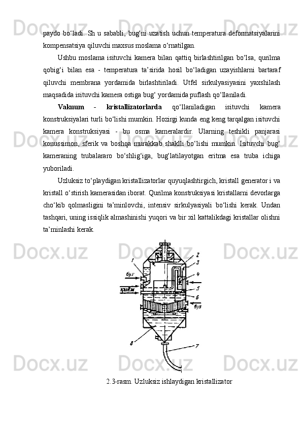 paydo  bo‘ladi.   Sh   u  sababli,   bug‘ni   uzatish   uchun  temperatura  deformatsiyalarini
kompensatsiya qiluvchi maxsus moslama o‘rnatilgan.
Ushbu   moslama   isituvchi   kamera   bilan   qattiq   birlashtirilgan   bo‘lsa,   qurilma
qobig‘i   bilan   esa   -   temperatura   ta’sirida   hosil   bo‘ladigan   uzayishlarni   bartaraf
qiluvchi   membrana   yordamida   birlashtiriladi.   Utfel   sirkulyasiyasini   yaxshilash
maqsadida isituvchi kamera ostiga bug‘ yordamida puflash qo‘llaniladi.
Vakuum   -   kristallizatorlarda   qo‘llaniladigan   isituvchi   kamera
konstruksiyalari turli bo‘lishi mumkin. Hozirgi kunda eng keng tarqalgan isituvchi
kamera   konstruksiyasi   -   bu   osma   kameralardir.   Ularning   teshikli   panjarasi
konussimon,   sferik   va   boshqa   murakkab   shaklli   bo‘lishi   mumkin.   Isituvchi   bug‘
kameraning   trubalararo   bo‘shlig‘iga,   bug‘latilayotgan   eritma   esa   truba   ichiga
yuboriladi.
Uzluksiz to‘playdigan kristallizatorlar quyuqlashtirgich, kristall generator i va
kristall o‘stirish kamerasidan iborat. Qurilma konstruksiyasi kristallarni devorlarga
cho‘kib   qolmasligini   ta’minlovchi,   intensiv   sirkulyasiyali   bo‘lishi   kerak.   Undan
tashqari, uning issiqlik almashinishi yuqori va bir xil kattalikdagi kristallar olishni
ta’minlashi kerak.
2.3-rasm. Uzluksiz ishlaydigan kristallizator 