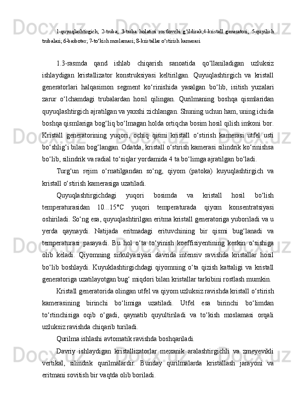 1-quyuqlashtirgich;   2-truba;   3-truba   holatini   rostlovchi   g‘ildirak;4-kristall   generatori;   5-quyilish
trubalari; 6-barboter; 7-to‘kish moslamasi; 8-kristallar o‘stirish kamerasi
1.3-rasmda   qand   ishlab   chiqarish   sanoatida   qo‘llaniladigan   uzluksiz
ishlaydigan   kristallizator   konstruksiyasi   keltirilgan.   Quyuqlashtirgich   va   kristall
generatorlari   halqasimon   segment   ko‘rinishida   yasalgan   bo‘lib,   isitish   yuzalari
zarur   o‘lchamdagi   trubalardan   hosil   qilingan.   Qurilmaning   boshqa   qismlaridan
quyuqlashtirgich ajratilgan va yaxshi zichlangan. Shuning uchun ham, uning ichida
boshqa qismlariga bog‘liq bo‘lmagan holda ortiqcha bosim hosil qilish imkoni bor.
Kristall   generatorining   yuqori,   ochiq   qismi   kristall   o‘stirish   kamerasi   utfel   usti
bo‘shlig‘i bilan bog‘langan. Odatda, kristall o‘stirish kamerasi silindrik ko‘rinishsa
bo‘lib, silindrik va radial to‘siqlar yordamida 4 ta bo‘limga ajratilgan bo‘ladi.
Turg‘un   rejim   o‘rnatilgandan   so‘ng,   qiyom   (patoka)   kuyuqlashtirgich   va
kristall o‘stirish kamerasiga uzatiladi.
Quyuqlashtirgichdagi   yuqori   bosimda   va   kristall   hosil   bo‘lish
temperaturasidan   10...15°C   yuqori   temperaturada   qiyom   konsentratsiyasi
oshiriladi. So‘ng esa, quyuqlashtirilgan eritma kristall generatoriga yuboriladi va u
yerda   qaynaydi.   Natijada   eritmadagi   erituvchining   bir   qismi   bug‘lanadi   va
temperaturasi   pasayadi.   Bu   hol   o‘ta   to‘yinish   koeffisiyentining   keskin   o‘sishiga
olib   keladi.   Qiyomning   sirkulyasiyasi   davrida   intensiv   ravishda   kristallar   hosil
bo‘lib   boshlaydi.   Kuyuklashtirgichdagi   qiyomning   o‘ta   qizish   kattaligi   va   kristall
generatoriga uzatilayotgan bug‘ miqdori bilan kristallar tarkibini rostlash mumkin.
Kristall generatorida olingan utfel va qiyom uzluksiz ravishda kristall o‘stirish
kamerasining   birinchi   bo‘limiga   uzatiladi.   Utfel   esa   birinchi   bo‘limdan
to‘rtinchisiga   oqib   o‘gadi,   qaynatib   quyultiriladi   va   to‘kish   moslamasi   orqali
uzluksiz ravishda chiqarib turiladi.
Qurilma ishlashi avtomatik ravishda boshqariladi.
Davriy   ishlaydigan   kristallizatorlar   mexanik   aralashtirgichli   va   zmeyevikli
vertikal,   silindrik   qurilmalardir.   Bunday   qurilmalarda   kristallash   jarayoni   va
eritmani sovitish bir vaqtda olib boriladi. 