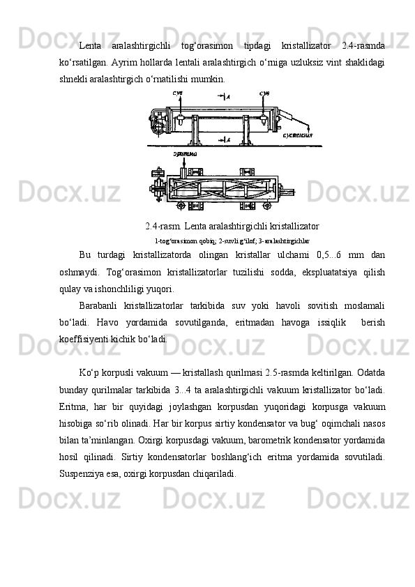 Lenta   aralashtirgichli   tog‘orasimon   tipdagi   kristallizator   2.4-rasmda
ko‘rsatilgan. Ayrim hollarda lentali aralashtirgich o‘rniga uzluksiz vint shaklidagi
shnekli aralashtirgich o‘rnatilishi mumkin.
2.4-rasm. Lenta aralashtirgichli kristallizator
1-tog‘orasimon qobiq; 2-suvli g‘ilof; 3-aralashtirgichlar
Bu   turdagi   kristallizatorda   olingan   kristallar   ulchami   0,5...6   mm   dan
oshmaydi.   Tog‘orasimon   kristallizatorlar   tuzilishi   sodda,   ekspluatatsiya   qilish
qulay va ishonchliligi yuqori.
Barabanli   kristallizatorlar   tarkibida   suv   yoki   havoli   sovitish   moslamali
bo‘ladi.   Havo   yordamida   sovutilganda,   eritmadan   havoga   issiqlik     berish
koeffisiyenti kichik bo‘ladi.
Ko‘p korpusli vakuum — kristallash qurilmasi 2.5-rasmda keltirilgan. Odatda
bunday   qurilmalar   tarkibida   3...4   ta   aralashtirgichli   vakuum   kristallizator   bo‘ladi.
Eritma,   har   bir   quyidagi   joylashgan   korpusdan   yuqoridagi   korpusga   vakuum
hisobiga so‘rib olinadi. Har bir korpus sirtiy kondensator va bug‘ oqimchali nasos
bilan ta’minlangan. Oxirgi korpusdagi vakuum, barometrik kondensator yordamida
hosil   qilinadi.   Sirtiy   kondensatorlar   boshlang‘ich   eritma   yordamida   sovutiladi.
Suspenziya esa, oxirgi korpusdan chiqariladi . 