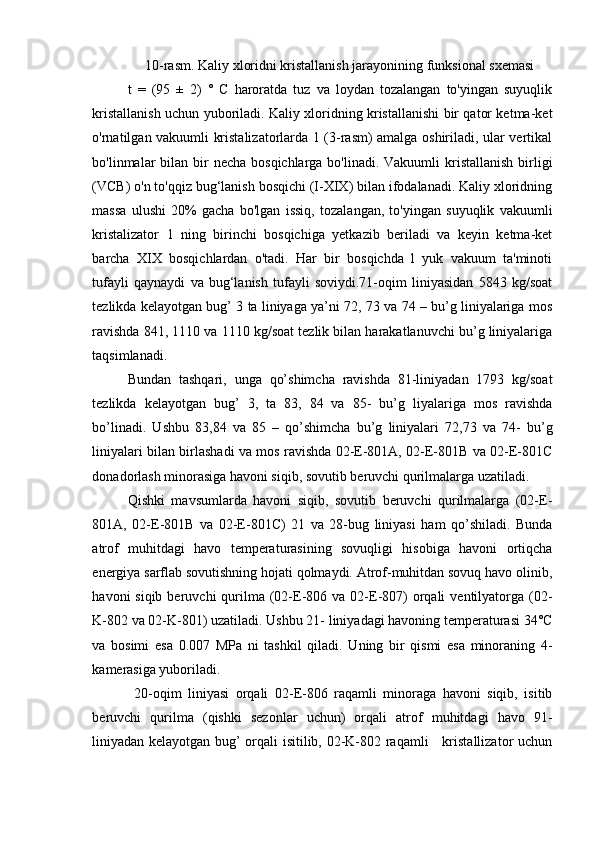 10-rasm.  Kaliy xloridni kristallanish jarayonining  funksional  sxemasi
t   =   (95   ±   2)   °   C   haroratda   tuz   va   loydan   tozalangan   to'yingan   suyuqlik
kristallanish uchun yuboriladi. Kaliy xloridning kristallanishi bir qator ketma-ket
o'rnatilgan vakuumli kristalizatorlarda 1 (3-rasm) amalga oshiriladi, ular vertikal
bo'linmalar  bilan  bir  necha  bosqichlarga bo'linadi. Vakuumli  kristallanish  birligi
(VCB) o'n to'qqiz bug‘lanish bosqichi (I-XIX) bilan ifodalanadi. Kaliy xloridning
massa   ulushi   20%   gacha   bo'lgan   issiq,   tozalangan,   to'yingan   suyuqlik   vakuumli
kristalizator   1   ning   birinchi   bosqichiga   yetkazib   beriladi   va   keyin   ketma-ket
barcha   XIX   bosqichlardan   o'tadi.   Har   bir   bosqichda   l   yuk   vakuum   ta'minoti
tufayli   qaynaydi   va   bug‘lanish   tufayli   soviydi.71-oqim   liniyasidan   5843   kg/soat
tezlikda kelayotgan bug’ 3 ta liniyaga ya’ni 72, 73 va 74 – bu’g liniyalariga mos
ravishda 841, 1110 va 1110 kg/soat tezlik bilan harakatlanuvchi bu’g liniyalariga
taqsimlanadi.   
Bundan   tashqari,   unga   qo’shimcha   ravishda   81-liniyadan   1793   kg/soat
tezlikda   kelayotgan   bug’   3,   ta   83,   84   va   85-   bu’g   liyalariga   mos   ravishda
bo’linadi.   Ushbu   83,84   va   85   –   qo’shimcha   bu’g   liniyalari   72,73   va   74-   bu’g
liniyalari bilan birlashadi va mos ravishda 02-E-801A, 02-E-801B va 02-E-801C
donadorlash minorasiga havoni siqib, sovutib beruvchi qurilmalarga uzatiladi. 
Qishki   mavsumlarda   havoni   siqib,   sovutib   beruvchi   qurilmalarga   (02-E-
801A,   02-E-801B   va   02-E-801C)   21   va   28-bug   liniyasi   ham   qo’shiladi.   Bunda
atrof   muhitdagi   havo   temperaturasining   sovuqligi   hisobiga   havoni   ortiqcha
energiya sarflab sovutishning hojati qolmaydi. Atrof-muhitdan sovuq havo olinib,
havoni  siqib  beruvchi   qurilma  (02-E-806 va  02-E-807)   orqali   ventilyatorga  (02-
K-802 va 02-K-801) uzatiladi. Ushbu 21- liniyadagi havoning temperaturasi 34°C
va   bosimi   esa   0.007   MPa   ni   tashkil   qiladi.   Uning   bir   qismi   esa   minoraning   4-
kamerasiga yuboriladi.  
  20-oqim   liniyasi   orqali   02-E-806   raqamli   minoraga   havoni   siqib,   isitib
beruvchi   qurilma   (qishki   sezonlar   uchun)   orqali   atrof   muhitdagi   havo   91-
liniyadan kelayotgan bug’ orqali isitilib, 02-K-802 raqamli     kristallizator uchun 