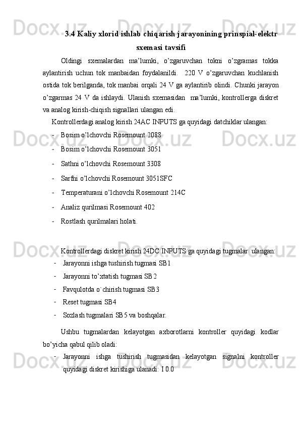 3.4 Kaliy xlorid ishlab chiqarish jarayonining prinspial-elektr
sxemasi tavsifi
Oldingi   sxemalardan   ma’lumki,   o’zgaruvchan   tokni   o’zgramas   tokka
aylantirish   uchun   tok   manbaidan   foydalanildi.     220   V   o’zgaruvchan   kuchlanish
ostida tok berilganda, tok manbai orqali 24 V ga aylantirib olindi.   Chunki jarayon
o’zgarmas   24   V  da   ishlaydi.   Ulanish   sxemasidan     ma’lumki,  kontrollerga   diskret
va analog kirish-chiqish signallari ulangan edi.  
Kontrollerdagi analog kirish 24AC INPUTS ga quyidagi datchiklar ulangan:
- Bosim o’lchovchi Rosemount 2088
- Bosim o’lchovchi Rosemount 3051
- Sathni o’lchovchi Rosemount 3308
- Sarfni o’lchovchi Rosemount 3051SFC
- Temperaturani o’lchovchi Rosemount 214C
- Analiz qurilmasi Rosemount 402
- Rostlash qurilmalari holati.
Kontrollerdagi diskret kirish 24DC INPUTS ga quyidagi tugmalar  ulangan:
- Jarayonni ishga tushirish tugmasi SB1
- Jarayonni to’xtatish tugmasi SB2
- Favqulotda o`chirish tugmasi SB3
- Reset tugmasi SB4
- Sozlash tugmalari SB5 va boshqalar.
Ushbu   tugmalardan   kelayotgan   axborotlarni   kontroller   quyidagi   kodlar
bo’yicha qabul qilib oladi:
- Jarayonni   ishga   tushirish   tugmasidan   kelayotgan   signalni   kontroller
quyidagi diskret kirishiga ulanadi: I 0.0 