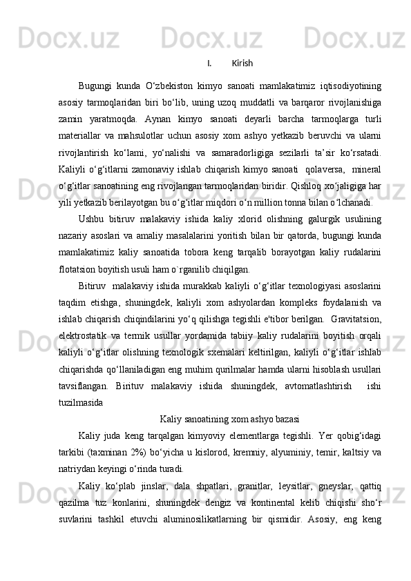 I. Kirish
Bugungi   kunda   O‘zbekiston   kimyo   sanoati   mamlakatimiz   iqtisodiyotining
asosiy   tarmoqlaridan   biri   bo‘lib,   uning   uzoq   muddatli   va   barqaror   rivojlanishiga
zamin   yaratmoqda.   Aynan   kimyo   sanoati   deyarli   barcha   tarmoqlarga   turli
materiallar   va   mahsulotlar   uchun   asosiy   xom   ashyo   yetkazib   beruvchi   va   ularni
rivojlantirish   ko‘lami,   yo‘nalishi   va   samaradorligiga   sezilarli   ta’sir   ko‘rsatadi.
Kaliyli   o‘g‘itlarni   zamonaviy   ishlab   chiqarish   kimyo  sanoati     qolaversa,     mineral
o‘g‘itlar sanoatining eng rivojlangan tarmoqlaridan biridir. Qishloq xo jaligiga harʻ
yili yetkazib berilayotgan bu o g itlar miqdori o n million tonna bilan o lchanadi.	
ʻ ʻ ʻ ʻ
Ushbu   bitiruv   malakaviy   ishida   kaliy   xlorid   olishning   galurgik   usulining
nazariy   asoslari   va   amaliy   masalalarini   yoritish   bilan   bir   qatorda,   bugungi   kunda
mamlakatimiz   kaliy   sanoatida   tobora   keng   tarqalib   borayotgan   kaliy   rudalarini
flotatsion boyitish usuli ham o`rganilib chiqilgan.
Bitiruv     malakaviy   ishida   murakkab   kaliyli   o‘g‘itlar   texnologiyasi   asoslarini
taqdim   etishga,   shuningdek,   kaliyli   xom   ashyolardan   kompleks   foydalanish   va
ishlab chiqarish chiqindilarini yo‘q qilishga tegishli e'tibor berilgan.   Gravitatsion,
elektrostatik   va   termik   usullar   yordamida   tabiiy   kaliy   rudalarini   boyitish   orqali
kaliyli   o‘g‘itlar   olishning   texnologik   sxemalari   keltirilgan,   kaliyli   o‘g‘itlar   ishlab
chiqarishda qo‘llaniladigan eng muhim qurilmalar hamda ularni hisoblash usullari
tavsiflangan.   Birituv   malakaviy   ishida   shuningdek,   avtomatlashtirish     ishi
tuzilmasida 
Kaliy sanoatining xom ashyo bazasi
Kaliy   juda   keng   tarqalgan   kimyoviy   elementlarga   tegishli.   Yer   qobig‘idagi
tarkibi   (taxminan   2%)   bo‘yicha   u   kislorod,   kremniy,   alyuminiy,   temir,   kaltsiy   va
natriydan keyingi o‘rinda turadi.
Kaliy   ko‘plab   jinslar,   dala   shpatlari,   granitlar,   leysitlar,   gneyslar,   qattiq
qazilma   tuz   konlarini,   shuningdek   dengiz   va   kontinental   kelib   chiqishi   sho‘r
suvlarini   tashkil   etuvchi   aluminosilikatlarning   bir   qismidir.   Asosiy,   eng   keng 