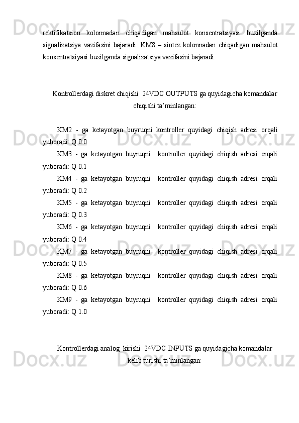rektifikatsion   kolonnadan   chiqadigan   mahsulot   konsentratsiyasi   buzilganda
signalizatsiya   vazifasini   bajaradi.   KM8   –   sintez   kolonnadan   chiqadigan   mahsulot
konsentratsiyasi buzilganda signalizatsiya vazifasini bajaradi. 
Kontrollerdagi diskret chiqishi  24VDC OUTPUTS ga quyidagicha komandalar
chiqishi ta’minlangan:
KM2   -   ga   ketayotgan   buyruqni   kontroller   quyidagi   chiqish   adresi   orqali
yuboradi: Q 0.0
KM3   -   ga   ketayotgan   buyruqni     kontroller   quyidagi   chiqish   adresi   orqali
yuboradi: Q 0.1
KM4   -   ga   ketayotgan   buyruqni     kontroller   quyidagi   chiqish   adresi   orqali
yuboradi: Q 0.2
KM5   -   ga   ketayotgan   buyruqni     kontroller   quyidagi   chiqish   adresi   orqali
yuboradi: Q 0.3
KM6   -   ga   ketayotgan   buyruqni     kontroller   quyidagi   chiqish   adresi   orqali
yuboradi: Q 0.4
KM7   -   ga   ketayotgan   buyruqni     kontroller   quyidagi   chiqish   adresi   orqali
yuboradi: Q 0.5
KM8   -   ga   ketayotgan   buyruqni     kontroller   quyidagi   chiqish   adresi   orqali
yuboradi: Q 0.6
KM9   -   ga   ketayotgan   buyruqni     kontroller   quyidagi   chiqish   adresi   orqali
yuboradi: Q 1.0
Kontrollerdagi analog  kirishi  24VDC INPUTS ga quyidagicha komandalar
kelib turishi ta’minlangan: 