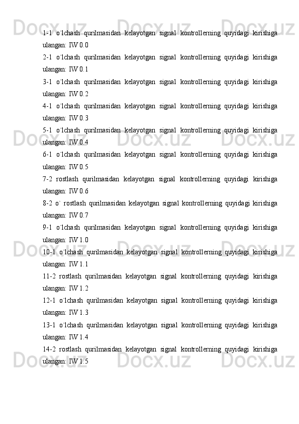 1-1   o`lchash   qurilmasidan   kelayotgan   signal   kontrollerning   quyidagi   kirishiga
ulangan: IW 0.0 
2-1   o`lchash   qurilmasidan   kelayotgan   signal   kontrollerning   quyidagi   kirishiga
ulangan: IW 0.1
3-1   o`lchash   qurilmasidan   kelayotgan   signal   kontrollerning   quyidagi   kirishiga
ulangan: IW 0.2
4-1   o`lchash   qurilmasidan   kelayotgan   signal   kontrollerning   quyidagi   kirishiga
ulangan: IW 0.3
5-1   o`lchash   qurilmasidan   kelayotgan   signal   kontrollerning   quyidagi   kirishiga
ulangan: IW 0.4
6-1   o`lchash   qurilmasidan   kelayotgan   signal   kontrollerning   quyidagi   kirishiga
ulangan: IW 0.5
7-2   rostlash   qurilmasidan   kelayotgan   signal   kontrollerning   quyidagi   kirishiga
ulangan: IW 0.6
8-2   o`   rostlash   qurilmasidan   kelayotgan   signal   kontrollerning   quyidagi   kirishiga
ulangan: IW 0.7
9-1   o`lchash   qurilmasidan   kelayotgan   signal   kontrollerning   quyidagi   kirishiga
ulangan: IW 1.0
10-1   o`lchash   qurilmasidan   kelayotgan   signal   kontrollerning   quyidagi   kirishiga
ulangan: IW 1.1
11-2   rostlash   qurilmasidan   kelayotgan   signal   kontrollerning   quyidagi   kirishiga
ulangan: IW 1.2
12-1   o`lchash   qurilmasidan   kelayotgan   signal   kontrollerning   quyidagi   kirishiga
ulangan: IW 1.3
13-1   o`lchash   qurilmasidan   kelayotgan   signal   kontrollerning   quyidagi   kirishiga
ulangan: IW 1.4
14-2   rostlash   qurilmasidan   kelayotgan   signal   kontrollerning   quyidagi   kirishiga
ulangan: IW 1.5 
