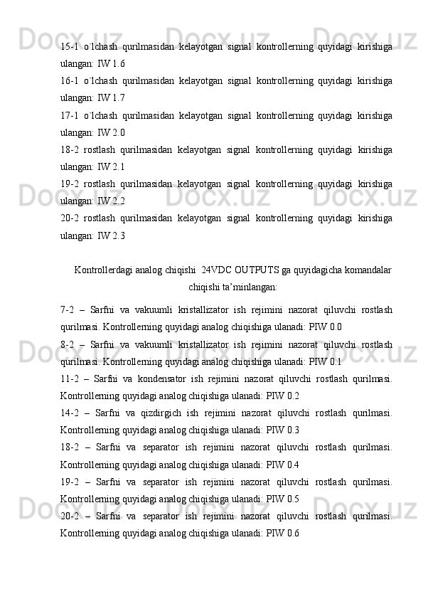 15-1   o`lchash   qurilmasidan   kelayotgan   signal   kontrollerning   quyidagi   kirishiga
ulangan: IW 1.6
16-1   o`lchash   qurilmasidan   kelayotgan   signal   kontrollerning   quyidagi   kirishiga
ulangan: IW 1.7
17-1   o`lchash   qurilmasidan   kelayotgan   signal   kontrollerning   quyidagi   kirishiga
ulangan: IW 2.0
18-2   rostlash   qurilmasidan   kelayotgan   signal   kontrollerning   quyidagi   kirishiga
ulangan: IW 2.1
19-2   rostlash   qurilmasidan   kelayotgan   signal   kontrollerning   quyidagi   kirishiga
ulangan: IW 2.2
20-2   rostlash   qurilmasidan   kelayotgan   signal   kontrollerning   quyidagi   kirishiga
ulangan: IW 2.3
Kontrollerdagi analog chiqishi  24VDC OUTPUTS ga quyidagicha komandalar
chiqishi ta’minlangan:
7-2   –   Sarfni   va   vakuumli   kristallizator   ish   rejimini   nazorat   qiluvchi   rostlash
qurilmasi. Kontrollerning quyidagi analog chiqishiga ulanadi: PIW 0.0
8-2   –   Sarfni   va   vakuumli   kristallizator   ish   rejimini   nazorat   qiluvchi   rostlash
qurilmasi. Kontrollerning quyidagi analog chiqishiga ulanadi: PIW 0.1
11-2   –   Sarfni   va   kondensator   ish   rejimini   nazorat   qiluvchi   rostlash   qurilmasi.
Kontrollerning quyidagi analog chiqishiga ulanadi: PIW 0.2
14-2   –   Sarfni   va   qizdirgich   ish   rejimini   nazorat   qiluvchi   rostlash   qurilmasi.
Kontrollerning quyidagi analog chiqishiga ulanadi: PIW 0.3
18-2   –   Sarfni   va   separator   ish   rejimini   nazorat   qiluvchi   rostlash   qurilmasi.
Kontrollerning quyidagi analog chiqishiga ulanadi: PIW 0.4
19-2   –   Sarfni   va   separator   ish   rejimini   nazorat   qiluvchi   rostlash   qurilmasi.
Kontrollerning quyidagi analog chiqishiga ulanadi: PIW 0.5
20-2   –   Sarfni   va   separator   ish   rejimini   nazorat   qiluvchi   rostlash   qurilmasi.
Kontrollerning quyidagi analog chiqishiga ulanadi: PIW 0.6 