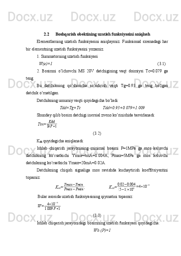 2.2      Boshqarish obektining uzatish funksiyasini aniqlash
Elementlarning   uzatish   funksiyasini   aniqlaymiz.   Funksional   sxemadagi   har
bir elementning uzatish funksiyasini yozamiz.
1. Summatorning uzatish funksiyasi
W(e)=1                                      (3.1)
2.   Bosimni   o’lchovchi   MS   20V   datchigining   vaqt   doimiysi   Tc=0.079   ga
teng.
Bu   datchikning   qo’shimcha   so’ndirish   vaqti   Tg=0.93   ga   teng   bo’lgan
datchik o’rnatilgan.
Datchikning umumiy vaqti quyidagicha bo’ladi:
Tdd=Tg+Tc Tdd=0.93+0.079=1.009
Shunday qilib bosim datchigi inersial zveno ko’rinishida tasvirlanadi:
Tin= Kdd
TeP + 1                                    
(3.2)
K
dd  quyidagicha aniqlanadi:
Ishlab   chiqarish   jarayonining   minimal   bosimi   P=1MPa   ga   mos   keluvchi
datchikning   ko’rsatkichi   Ymin=4mA=0.004A,   Pmax=5MPa   ga   mos   keluvchi
datchikning ko’rsatkichi Ymax=20mA=0.02A.
Datchikning   chiqish   signaliga   mos   ravishda   kuchaytirish   koeffitsiyentini
topamiz:
K
dd =Ymax	−Ymin	
Pmax	−	Pmin ; K
dd = 0.02 − 0.004	(
5 − 1	) ∗ 10 6 = 4 ∗ 10 − 9
 Bular asosida uzatish funksiyasining qiymatini topamiz:
W=	
4∗10	−9	
1.009	P+1                                          
(3.3)
Ishlab chiqarish jarayonidagi bosimning uzatish funksiyasi quyidagicha:
Wb.(P)=1 