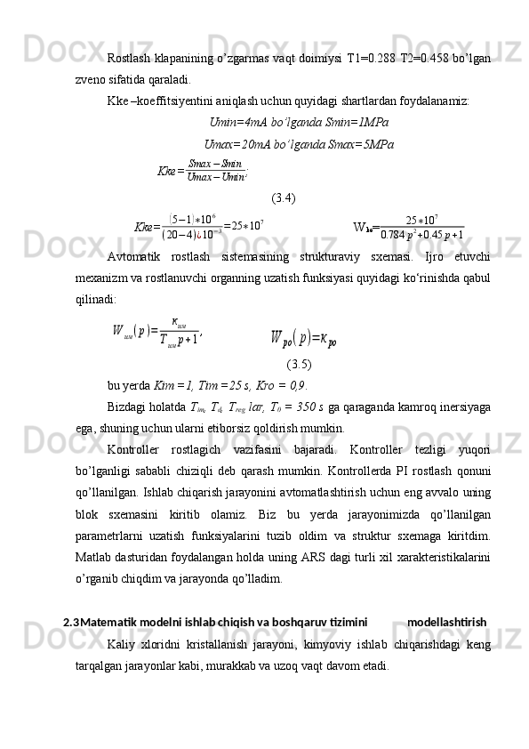 Rostlash  klapanining o’zgarmas vaqt  doimiysi  T1=0.288 T2=0.458 bo’lgan
zveno sifatida qaraladi.
Kke –koeffitsiyentini aniqlash uchun quyidagi shartlardan foydalanamiz:
Umin=4mA bo’lganda Smin=1MPa
Umax=20mA bo’lganda Smax=5MPa
               Kke= Smax − Smin
Umax − Umin ;                                      
(3.4)
Kke=( 5 − 1	) ∗ 10 6
( 20 − 4 ) ¿ 10 − 3 = 25 ∗ 10 7
W
ke = 25 ∗ 10 7
0.784 p 2
+ 0.45 p + 1
Avtomatik   rostlash   sistemasining   strukturaviy   sxemasi.   Ijro   etuvchi
mexanizm va rostlanuvchi organning uzatish funksiyasi quyidagi ko‘rinishda qabul
qilinadi:	
W	им	(р)=	
ким	
Тим	р+1,
   	W	ро	(р)=	кро                  
(3.5)
bu yerda  Kim =1, Tim =25 s, Kro = 0,9 .
Bizdagi holatda   T
im , T
d , T
reg  lar, T
0  = 350 s  ga qaraganda kamroq inersiyaga
ega, shuning uchun ularni etiborsiz qoldirish mumkin.
Kontroller   rostlagich   vazifasini   bajaradi.   Kontroller   tezligi   yuqori
bo’lganligi   sababli   chiziqli   deb   qarash   mumkin.   Kontrollerda   PI   rostlash   qonuni
qo’llanilgan. Ishlab chiqarish jarayonini avtomatlashtirish uchun eng avvalo uning
blok   sxemasini   kiritib   olamiz.   Biz   bu   yerda   jarayonimizda   qo’llanilgan
parametrlarni   uzatish   funksiyalarini   tuzib   oldim   va   struktur   sxemaga   kiritdim.
Matlab dasturidan foydalangan holda uning ARS dagi turli xil xarakteristikalarini
o’rganib chiqdim va jarayonda qo’lladim.
2.3 Matematik modelni ishlab chiqish va boshqaruv tizimini              modellashtirish
Kaliy   xloridni   kristallanish   jarayoni,   kimyoviy   ishlab   chiqarishdagi   keng
tarqalgan jarayonlar kabi, murakkab va uzoq vaqt davom etadi. 