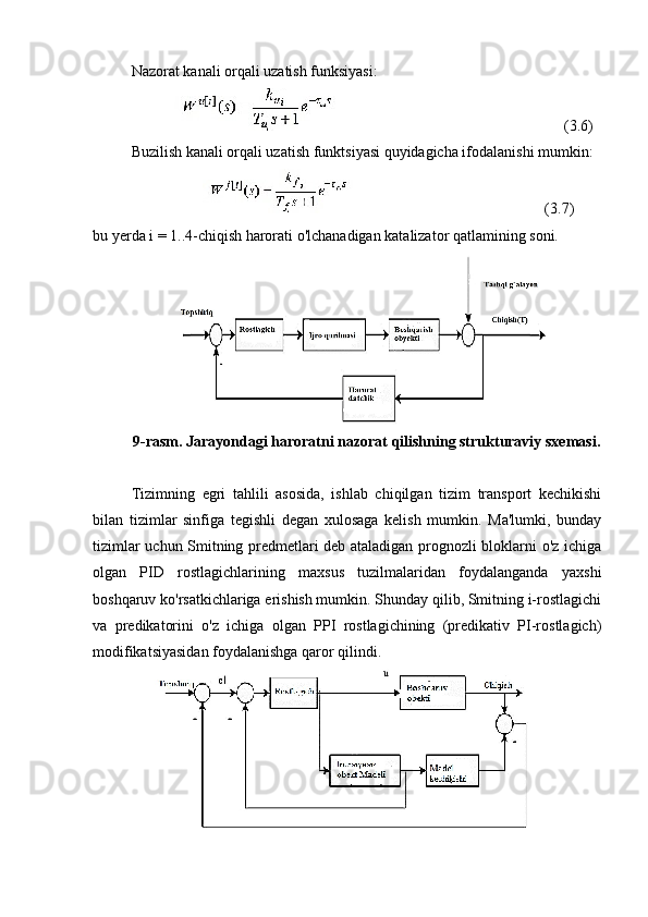 Nazorat kanali orqali uzatish funksiyasi:
                                                 (3.6)
Buzilish kanali orqali uzatish funktsiyasi quyidagicha ifodalanishi mumkin:
                                                   (3.7)
bu yerda i = 1..4-chiqish harorati o'lchanadigan katalizator qatlamining soni.
9 -rasm. Jarayondagi haroratni nazorat qilishning strukturaviy sxemasi.
Tizimning   egri   tahlili   asosida,   ishlab   chiqilgan   tizim   transport   kechikishi
bilan   tizimlar   sinfiga   tegishli   degan   xulosaga   kelish   mumkin.   Ma'lumki,   bunday
tizimlar uchun Smitning predmetlari deb ataladigan prognozli bloklarni o'z ichiga
olgan   PID   rostlagichlarining   maxsus   tuzilmalaridan   foydalanganda   yaxshi
boshqaruv ko'rsatkichlariga erishish mumkin. Shunday qilib, Smitning i-rostlagichi
va   predikatorini   o'z   ichiga   olgan   PPI   rostlagichining   (predikativ   PI-rostlagich)
modifikatsiyasidan foydalanishga qaror qilindi. 